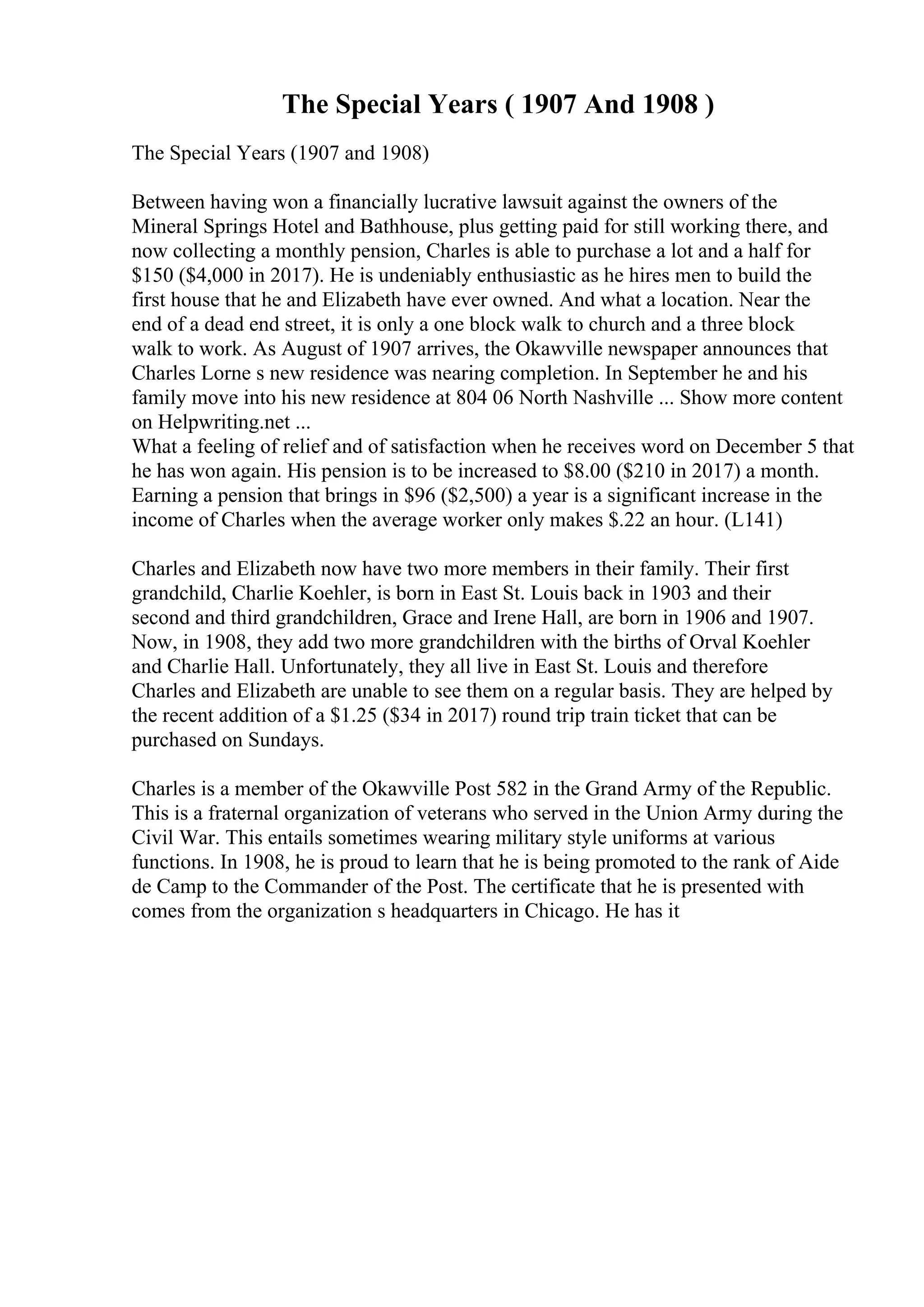 The Special Years ( 1907 And 1908 )
The Special Years (1907 and 1908)
Between having won a financially lucrative lawsuit against the owners of the
Mineral Springs Hotel and Bathhouse, plus getting paid for still working there, and
now collecting a monthly pension, Charles is able to purchase a lot and a half for
$150 ($4,000 in 2017). He is undeniably enthusiastic as he hires men to build the
first house that he and Elizabeth have ever owned. And what a location. Near the
end of a dead end street, it is only a one block walk to church and a three block
walk to work. As August of 1907 arrives, the Okawville newspaper announces that
Charles Lorne s new residence was nearing completion. In September he and his
family move into his new residence at 804 06 North Nashville ... Show more content
on Helpwriting.net ...
What a feeling of relief and of satisfaction when he receives word on December 5 that
he has won again. His pension is to be increased to $8.00 ($210 in 2017) a month.
Earning a pension that brings in $96 ($2,500) a year is a significant increase in the
income of Charles when the average worker only makes $.22 an hour. (L141)
Charles and Elizabeth now have two more members in their family. Their first
grandchild, Charlie Koehler, is born in East St. Louis back in 1903 and their
second and third grandchildren, Grace and Irene Hall, are born in 1906 and 1907.
Now, in 1908, they add two more grandchildren with the births of Orval Koehler
and Charlie Hall. Unfortunately, they all live in East St. Louis and therefore
Charles and Elizabeth are unable to see them on a regular basis. They are helped by
the recent addition of a $1.25 ($34 in 2017) round trip train ticket that can be
purchased on Sundays.
Charles is a member of the Okawville Post 582 in the Grand Army of the Republic.
This is a fraternal organization of veterans who served in the Union Army during the
Civil War. This entails sometimes wearing military style uniforms at various
functions. In 1908, he is proud to learn that he is being promoted to the rank of Aide
de Camp to the Commander of the Post. The certificate that he is presented with
comes from the organization s headquarters in Chicago. He has it
 