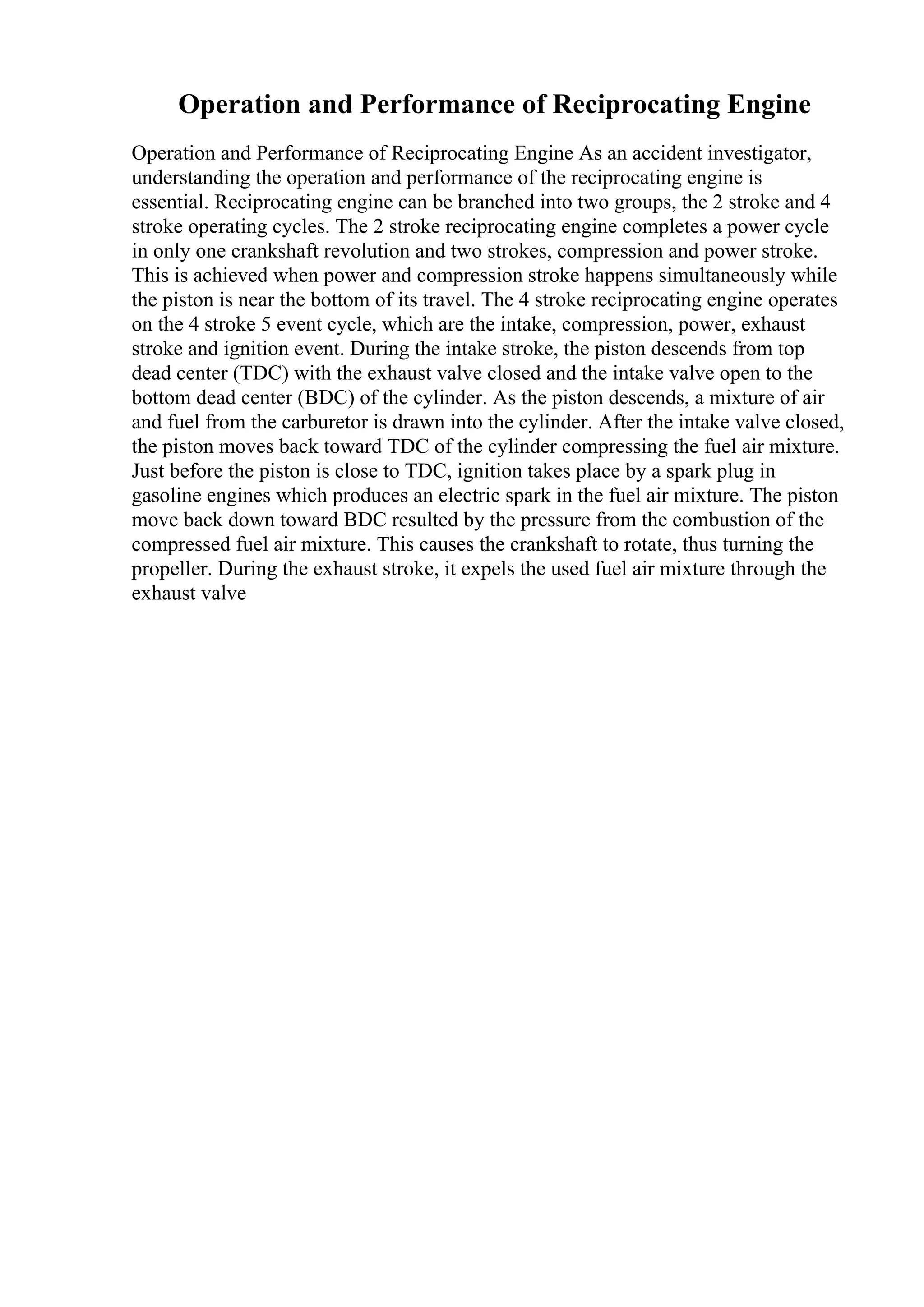 Operation and Performance of Reciprocating Engine
Operation and Performance of Reciprocating Engine As an accident investigator,
understanding the operation and performance of the reciprocating engine is
essential. Reciprocating engine can be branched into two groups, the 2 stroke and 4
stroke operating cycles. The 2 stroke reciprocating engine completes a power cycle
in only one crankshaft revolution and two strokes, compression and power stroke.
This is achieved when power and compression stroke happens simultaneously while
the piston is near the bottom of its travel. The 4 stroke reciprocating engine operates
on the 4 stroke 5 event cycle, which are the intake, compression, power, exhaust
stroke and ignition event. During the intake stroke, the piston descends from top
dead center (TDC) with the exhaust valve closed and the intake valve open to the
bottom dead center (BDC) of the cylinder. As the piston descends, a mixture of air
and fuel from the carburetor is drawn into the cylinder. After the intake valve closed,
the piston moves back toward TDC of the cylinder compressing the fuel air mixture.
Just before the piston is close to TDC, ignition takes place by a spark plug in
gasoline engines which produces an electric spark in the fuel air mixture. The piston
move back down toward BDC resulted by the pressure from the combustion of the
compressed fuel air mixture. This causes the crankshaft to rotate, thus turning the
propeller. During the exhaust stroke, it expels the used fuel air mixture through the
exhaust valve
 