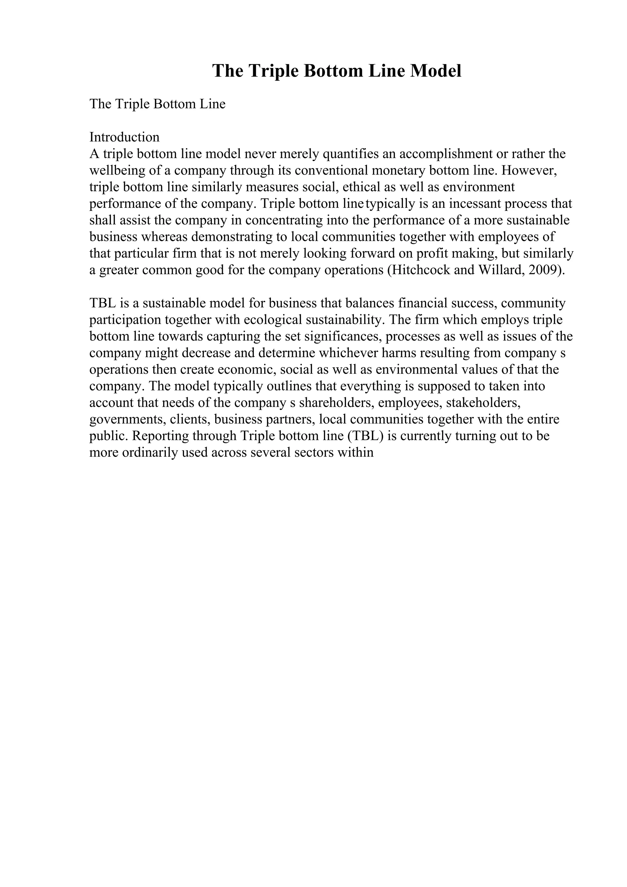 The Triple Bottom Line Model
The Triple Bottom Line
Introduction
A triple bottom line model never merely quantifies an accomplishment or rather the
wellbeing of a company through its conventional monetary bottom line. However,
triple bottom line similarly measures social, ethical as well as environment
performance of the company. Triple bottom linetypically is an incessant process that
shall assist the company in concentrating into the performance of a more sustainable
business whereas demonstrating to local communities together with employees of
that particular firm that is not merely looking forward on profit making, but similarly
a greater common good for the company operations (Hitchcock and Willard, 2009).
TBL is a sustainable model for business that balances financial success, community
participation together with ecological sustainability. The firm which employs triple
bottom line towards capturing the set significances, processes as well as issues of the
company might decrease and determine whichever harms resulting from company s
operations then create economic, social as well as environmental values of that the
company. The model typically outlines that everything is supposed to taken into
account that needs of the company s shareholders, employees, stakeholders,
governments, clients, business partners, local communities together with the entire
public. Reporting through Triple bottom line (TBL) is currently turning out to be
more ordinarily used across several sectors within
 