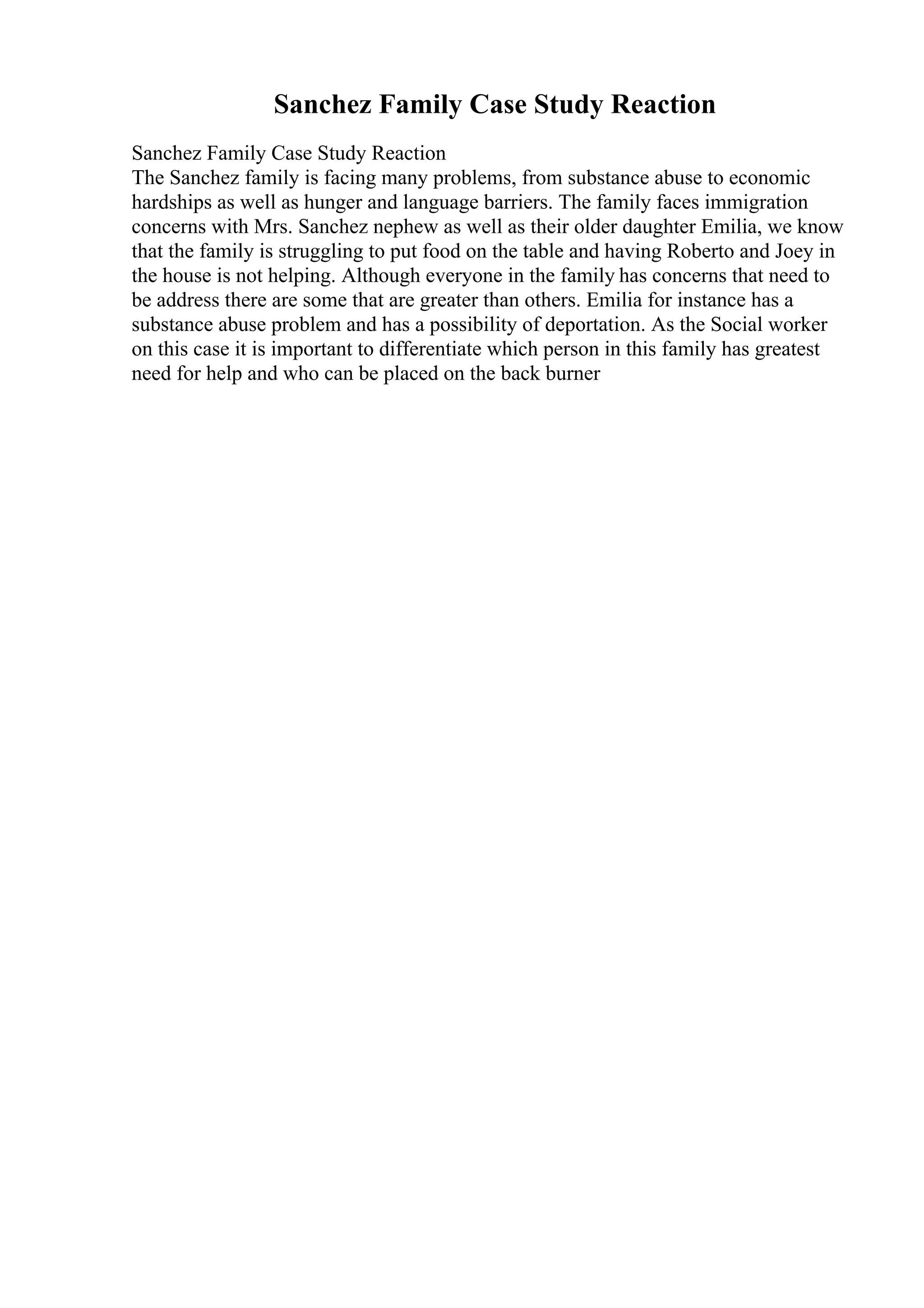 Sanchez Family Case Study Reaction
Sanchez Family Case Study Reaction
The Sanchez family is facing many problems, from substance abuse to economic
hardships as well as hunger and language barriers. The family faces immigration
concerns with Mrs. Sanchez nephew as well as their older daughter Emilia, we know
that the family is struggling to put food on the table and having Roberto and Joey in
the house is not helping. Although everyone in the family has concerns that need to
be address there are some that are greater than others. Emilia for instance has a
substance abuse problem and has a possibility of deportation. As the Social worker
on this case it is important to differentiate which person in this family has greatest
need for help and who can be placed on the back burner
 