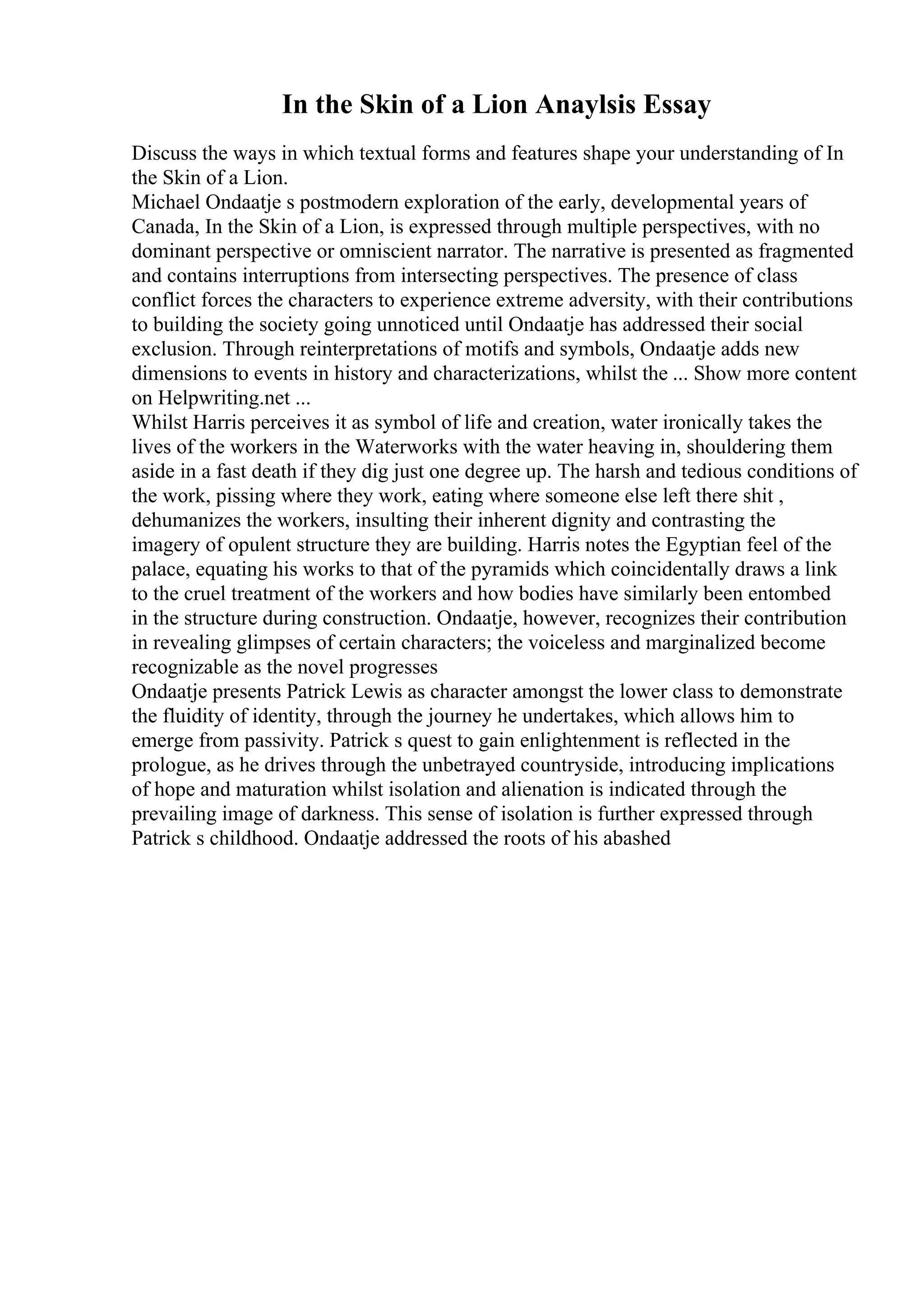 In the Skin of a Lion Anaylsis Essay
Discuss the ways in which textual forms and features shape your understanding of In
the Skin of a Lion.
Michael Ondaatje s postmodern exploration of the early, developmental years of
Canada, In the Skin of a Lion, is expressed through multiple perspectives, with no
dominant perspective or omniscient narrator. The narrative is presented as fragmented
and contains interruptions from intersecting perspectives. The presence of class
conflict forces the characters to experience extreme adversity, with their contributions
to building the society going unnoticed until Ondaatje has addressed their social
exclusion. Through reinterpretations of motifs and symbols, Ondaatje adds new
dimensions to events in history and characterizations, whilst the ... Show more content
on Helpwriting.net ...
Whilst Harris perceives it as symbol of life and creation, water ironically takes the
lives of the workers in the Waterworks with the water heaving in, shouldering them
aside in a fast death if they dig just one degree up. The harsh and tedious conditions of
the work, pissing where they work, eating where someone else left there shit ,
dehumanizes the workers, insulting their inherent dignity and contrasting the
imagery of opulent structure they are building. Harris notes the Egyptian feel of the
palace, equating his works to that of the pyramids which coincidentally draws a link
to the cruel treatment of the workers and how bodies have similarly been entombed
in the structure during construction. Ondaatje, however, recognizes their contribution
in revealing glimpses of certain characters; the voiceless and marginalized become
recognizable as the novel progresses
Ondaatje presents Patrick Lewis as character amongst the lower class to demonstrate
the fluidity of identity, through the journey he undertakes, which allows him to
emerge from passivity. Patrick s quest to gain enlightenment is reflected in the
prologue, as he drives through the unbetrayed countryside, introducing implications
of hope and maturation whilst isolation and alienation is indicated through the
prevailing image of darkness. This sense of isolation is further expressed through
Patrick s childhood. Ondaatje addressed the roots of his abashed
 
