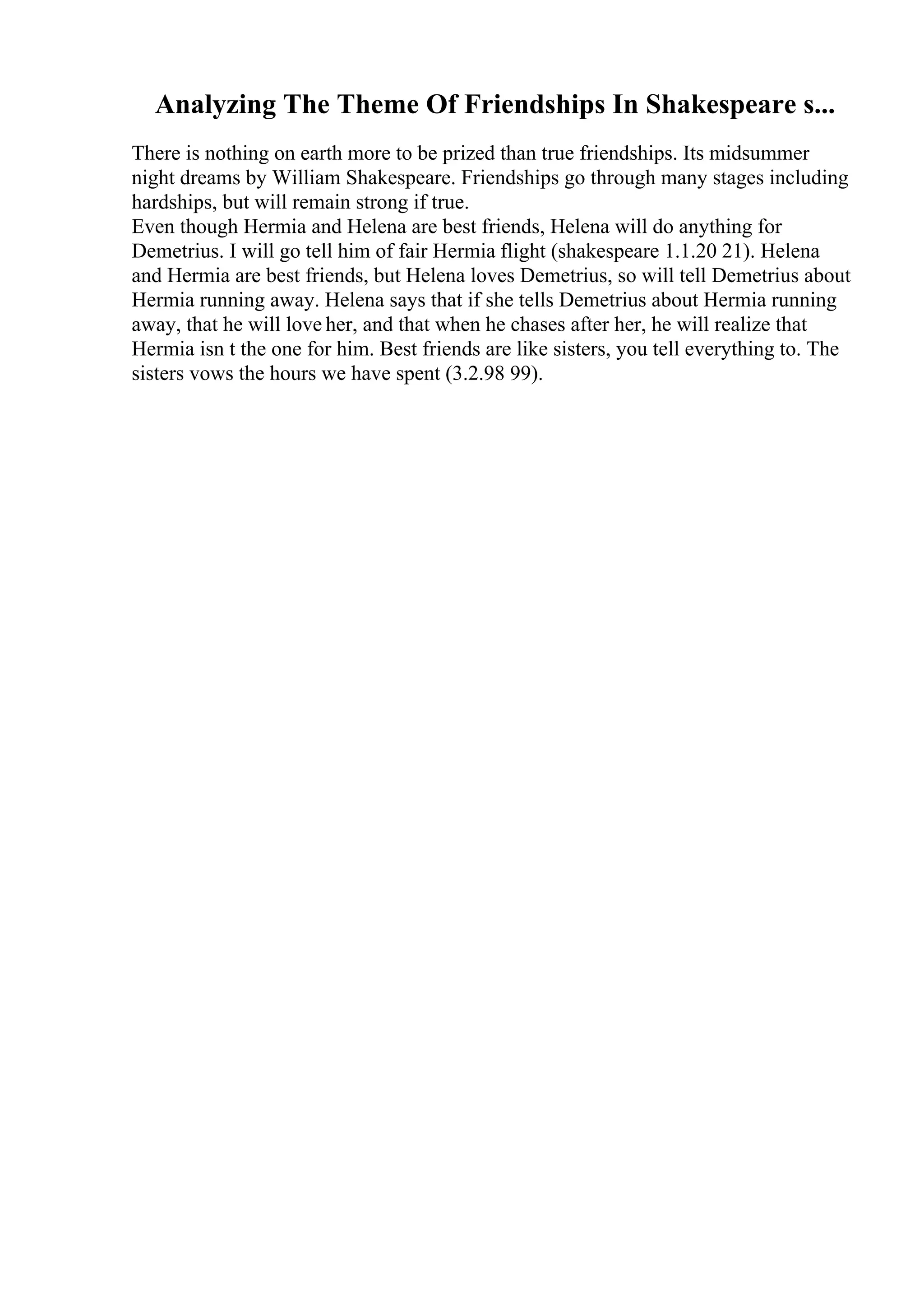 Analyzing The Theme Of Friendships In Shakespeare s...
There is nothing on earth more to be prized than true friendships. Its midsummer
night dreams by William Shakespeare. Friendships go through many stages including
hardships, but will remain strong if true.
Even though Hermia and Helena are best friends, Helena will do anything for
Demetrius. I will go tell him of fair Hermia flight (shakespeare 1.1.20 21). Helena
and Hermia are best friends, but Helena loves Demetrius, so will tell Demetrius about
Hermia running away. Helena says that if she tells Demetrius about Hermia running
away, that he will love her, and that when he chases after her, he will realize that
Hermia isn t the one for him. Best friends are like sisters, you tell everything to. The
sisters vows the hours we have spent (3.2.98 99).
 