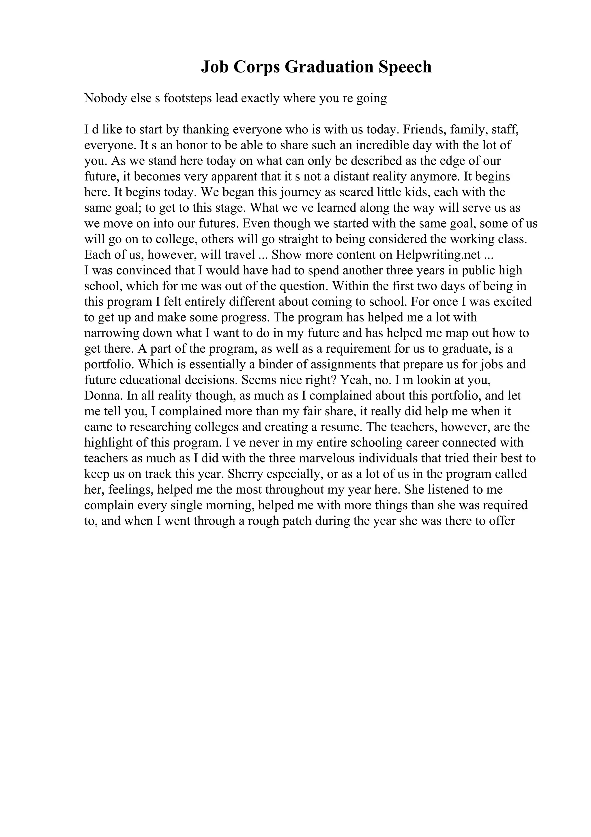Job Corps Graduation Speech
Nobody else s footsteps lead exactly where you re going
I d like to start by thanking everyone who is with us today. Friends, family, staff,
everyone. It s an honor to be able to share such an incredible day with the lot of
you. As we stand here today on what can only be described as the edge of our
future, it becomes very apparent that it s not a distant reality anymore. It begins
here. It begins today. We began this journey as scared little kids, each with the
same goal; to get to this stage. What we ve learned along the way will serve us as
we move on into our futures. Even though we started with the same goal, some of us
will go on to college, others will go straight to being considered the working class.
Each of us, however, will travel ... Show more content on Helpwriting.net ...
I was convinced that I would have had to spend another three years in public high
school, which for me was out of the question. Within the first two days of being in
this program I felt entirely different about coming to school. For once I was excited
to get up and make some progress. The program has helped me a lot with
narrowing down what I want to do in my future and has helped me map out how to
get there. A part of the program, as well as a requirement for us to graduate, is a
portfolio. Which is essentially a binder of assignments that prepare us for jobs and
future educational decisions. Seems nice right? Yeah, no. I m lookin at you,
Donna. In all reality though, as much as I complained about this portfolio, and let
me tell you, I complained more than my fair share, it really did help me when it
came to researching colleges and creating a resume. The teachers, however, are the
highlight of this program. I ve never in my entire schooling career connected with
teachers as much as I did with the three marvelous individuals that tried their best to
keep us on track this year. Sherry especially, or as a lot of us in the program called
her, feelings, helped me the most throughout my year here. She listened to me
complain every single morning, helped me with more things than she was required
to, and when I went through a rough patch during the year she was there to offer
 
