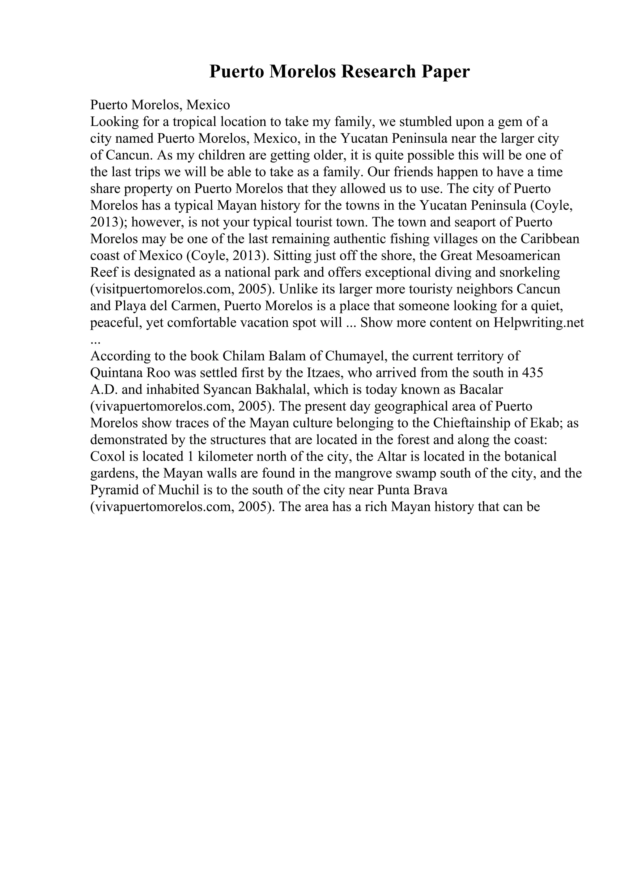 Puerto Morelos Research Paper
Puerto Morelos, Mexico
Looking for a tropical location to take my family, we stumbled upon a gem of a
city named Puerto Morelos, Mexico, in the Yucatan Peninsula near the larger city
of Cancun. As my children are getting older, it is quite possible this will be one of
the last trips we will be able to take as a family. Our friends happen to have a time
share property on Puerto Morelos that they allowed us to use. The city of Puerto
Morelos has a typical Mayan history for the towns in the Yucatan Peninsula (Coyle,
2013); however, is not your typical tourist town. The town and seaport of Puerto
Morelos may be one of the last remaining authentic fishing villages on the Caribbean
coast of Mexico (Coyle, 2013). Sitting just off the shore, the Great Mesoamerican
Reef is designated as a national park and offers exceptional diving and snorkeling
(visitpuertomorelos.com, 2005). Unlike its larger more touristy neighbors Cancun
and Playa del Carmen, Puerto Morelos is a place that someone looking for a quiet,
peaceful, yet comfortable vacation spot will ... Show more content on Helpwriting.net
...
According to the book Chilam Balam of Chumayel, the current territory of
Quintana Roo was settled first by the Itzaes, who arrived from the south in 435
A.D. and inhabited Syancan Bakhalal, which is today known as Bacalar
(vivapuertomorelos.com, 2005). The present day geographical area of Puerto
Morelos show traces of the Mayan culture belonging to the Chieftainship of Ekab; as
demonstrated by the structures that are located in the forest and along the coast:
Coxol is located 1 kilometer north of the city, the Altar is located in the botanical
gardens, the Mayan walls are found in the mangrove swamp south of the city, and the
Pyramid of Muchil is to the south of the city near Punta Brava
(vivapuertomorelos.com, 2005). The area has a rich Mayan history that can be
 