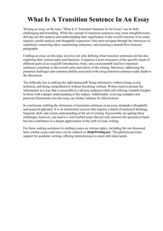 What Is A Transition Sentence In An Essay
Writing an essay on the topic "What Is A Transition Sentence In An Essay" can be both
challenging and rewarding. While the concept of transition sentences may seem straightforward,
delving into the nuances and understanding their significance in the overall structure of an essay
requires careful analysis and thoughtful expression. One must navigate through the intricacies of
seamlessly connecting ideas, maintaining coherence, and ensuring a smooth flow between
paragraphs.
Crafting an essay on this topic involves not only defining what transition sentences are but also
exploring their various types and functions. It requires a keen awareness of the specific needs of
different parts of an essayвЂ”introduction, body, and conclusionвЂ”and how transition
sentences contribute to the overall unity and clarity of the writing. Moreover, addressing the
potential challenges and common pitfalls associated with using transition sentences adds depth to
the discussion.
The difficulty lies in striking the right balanceвЂ”being informative without being overly
technical, and being comprehensive without becoming verbose. Writers need to present the
information in a way that is accessible to a diverse audience while still offering valuable insights
to those with a deeper understanding of the subject. Additionally, weaving examples and
practical illustrations into the essay can further enhance its effectiveness.
In conclusion, tackling the intricacies of transition sentences in an essay demands a thoughtful
and nuanced approach. It is an intellectual exercise that requires a blend of analytical thinking,
linguistic skill, and a keen understanding of the art of writing. Successfully navigating these
challenges, however, can lead to a well-crafted essay that not only answers the question at hand
but also contributes to a deeper appreciation of the craft of essay writing.
For those seeking assistance in crafting essays on various topics, including the one discussed
here, similar essays and more can be ordered on HelpWriting.net. The platform provides
support for academic writing, offering tailored essays to meet individual needs.
What Is A Transition Sentence In An EssayWhat Is A Transition Sentence In An Essay
 