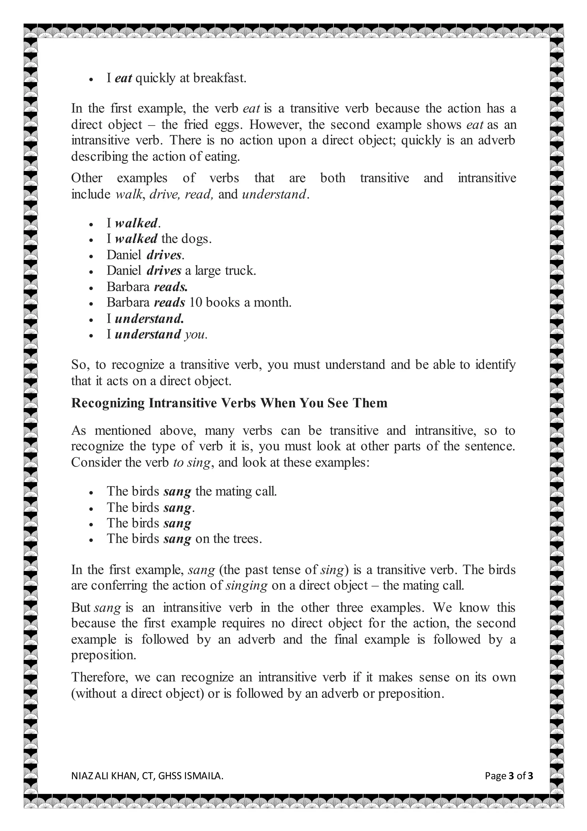NIAZALI KHAN, CT, GHSS ISMAILA. Page 3 of 3
 I eat quickly at breakfast.
In the first example, the verb eat is a transitive verb because the action has a
direct object – the fried eggs. However, the second example shows eat as an
intransitive verb. There is no action upon a direct object; quickly is an adverb
describing the action of eating.
Other examples of verbs that are both transitive and intransitive
include walk, drive, read, and understand.
 I walked.
 I walked the dogs.
 Daniel drives.
 Daniel drives a large truck.
 Barbara reads.
 Barbara reads 10 books a month.
 I understand.
 I understand you.
So, to recognize a transitive verb, you must understand and be able to identify
that it acts on a direct object.
Recognizing Intransitive Verbs When You See Them
As mentioned above, many verbs can be transitive and intransitive, so to
recognize the type of verb it is, you must look at other parts of the sentence.
Consider the verb to sing, and look at these examples:
 The birds sang the mating call.
 The birds sang.
 The birds sang
 The birds sang on the trees.
In the first example, sang (the past tense of sing) is a transitive verb. The birds
are conferring the action of singing on a direct object – the mating call.
But sang is an intransitive verb in the other three examples. We know this
because the first example requires no direct object for the action, the second
example is followed by an adverb and the final example is followed by a
preposition.
Therefore, we can recognize an intransitive verb if it makes sense on its own
(without a direct object) or is followed by an adverb or preposition.
 