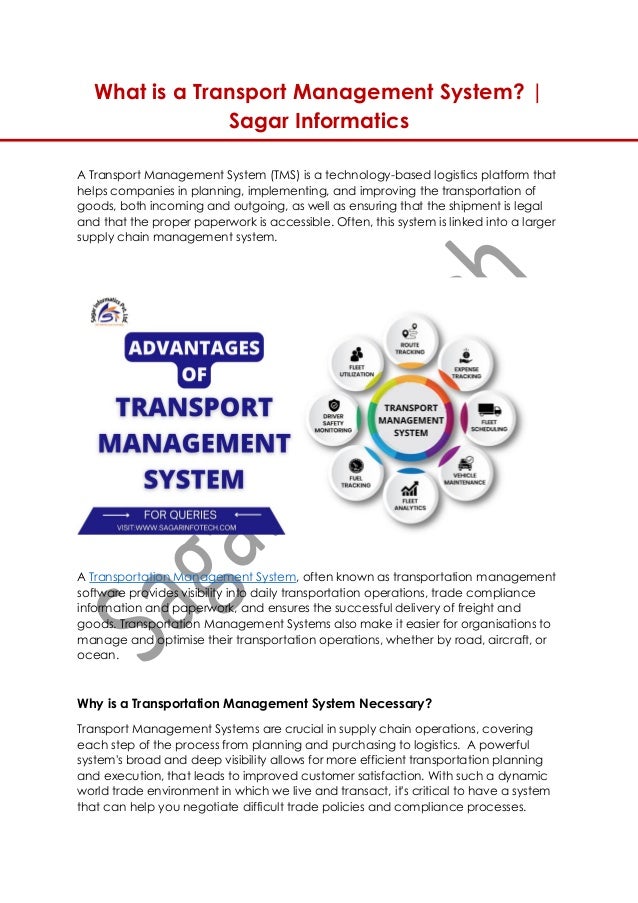 What is a Transport Management System? |
Sagar Informatics
A Transport Management System (TMS) is a technology-based logistics platform that
helps companies in planning, implementing, and improving the transportation of
goods, both incoming and outgoing, as well as ensuring that the shipment is legal
and that the proper paperwork is accessible. Often, this system is linked into a larger
supply chain management system.
A Transportation Management System, often known as transportation management
software provides visibility into daily transportation operations, trade compliance
information and paperwork, and ensures the successful delivery of freight and
goods. Transportation Management Systems also make it easier for organisations to
manage and optimise their transportation operations, whether by road, aircraft, or
ocean.
Why is a Transportation Management System Necessary?
Transport Management Systems are crucial in supply chain operations, covering
each step of the process from planning and purchasing to logistics. A powerful
system's broad and deep visibility allows for more efficient transportation planning
and execution, that leads to improved customer satisfaction. With such a dynamic
world trade environment in which we live and transact, it's critical to have a system
that can help you negotiate difficult trade policies and compliance processes.
 