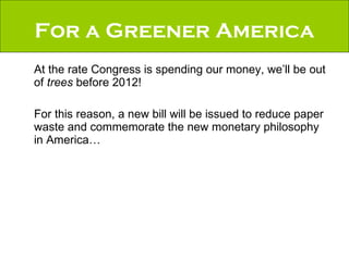 For a Greener America At the rate Congress is spending our money, we’ll be out of  trees  before 2012!  For this reason, a new bill will be issued to reduce paper waste and commemorate the new monetary philosophy in America… 