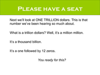 Please have a seat Next we’ll look at ONE TRILLION dollars. This is that number we’ve been hearing so much about.  What is a trillion dollars? Well, it’s a million million.  It’s a thousand billion.  It’s a one followed by 12 zeros. You ready for this? 
