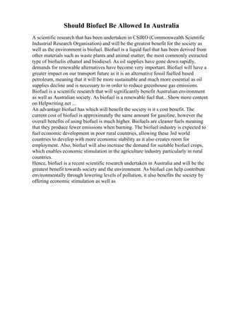 Should Biofuel Be Allowed In Australia
A scientific research that has been undertaken in CSIRO (Commonwealth Scientific
Industrial Research Organisation) and will be the greatest benefit for the society as
well as the environment is biofuel. Biofuel is a liquid fuel that has been derived from
other materials such as waste plants and animal matter; the most commonly extracted
type of biofuelis ethanol and biodiesel. As oil supplies have gone down rapidly,
demands for renewable alternatives have become very important. Biofuel will have a
greater impact on our transport future as it is an alternative fossil fuelled based
petroleum, meaning that it will be more sustainable and much more essential as oil
supplies decline and is necessary to in order to reduce greenhouse gas emissions.
Biofuel is a scientific research that will significantly benefit Australian environment
as well as Australian society. As biofuel is a renewable fuel that... Show more content
on Helpwriting.net ...
An advantage biofuel has which will benefit the society is it s cost benefit. The
current cost of biofuel is approximately the same amount for gasoline, however the
overall benefits of using biofuel is much higher. Biofuels are cleaner fuels meaning
that they produce fewer emissions when burning. The biofuel industry is expected to
fuel economic development in poor rural countries, allowing these 3rd world
countries to develop with more economic stability as it also creates room for
employment. Also, biofuel will also increase the demand for suitable biofuel crops,
which enables economic stimulation in the agriculture industry particularly in rural
countries.
Hence, biofuel is a recent scientific research undertaken in Australia and will be the
greatest benefit towards society and the environment. As biofuel can help contribute
environmentally through lowering levels of pollution, it also benefits the society by
offering economic stimulation as well as
 