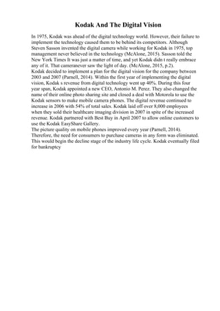 Kodak And The Digital Vision
In 1975, Kodak was ahead of the digital technology world. However, their failure to
implement the technology caused them to be behind its competitors. Although
Steven Sasson invented the digital camera while working for Kodak in 1975, top
management never believed in the technology (McAlone, 2015). Sasson told the
New York Times It was just a matter of time, and yet Kodak didn t really embrace
any of it. That cameranever saw the light of day. (McAlone, 2015, p.2).
Kodak decided to implement a plan for the digital vision for the company between
2003 and 2007 (Parnell, 2014). Within the first year of implementing the digital
vision, Kodak s revenue from digital technology went up 40%. During this four
year span, Kodak appointed a new CEO, Antonio M. Perez. They also changed the
name of their online photo sharing site and closed a deal with Motorola to use the
Kodak sensors to make mobile camera phones. The digital revenue continued to
increase in 2006 with 54% of total sales. Kodak laid off over 8,000 employees
when they sold their healthcare imaging division in 2007 in spite of the increased
revenue. Kodak partnered with Best Buy in April 2007 to allow online customers to
use the Kodak EasyShare Gallery.
The picture quality on mobile phones improved every year (Parnell, 2014).
Therefore, the need for consumers to purchase cameras in any form was eliminated.
This would begin the decline stage of the industry life cycle. Kodak eventually filed
for bankruptcy
 