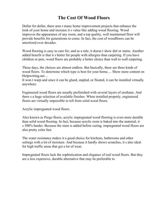 The Cost Of Wood Floors
Dollar for dollar, there aren t many home improvement projects that enhance the
look of your home and increase it s value like adding wood flooring. Wood
improves the appearance of any room, and a top quality, well maintained floor will
provide benefits for generations to come. In fact, the cost of woodfloors can be
amortized over decades.
Wood flooring is easy to care for, and as a rule, it doesn t show dirt or stains. Another
added benefit is that it s better for people with allergies than carpeting. If you have
children or pets, wood floors are probably a better choice than wall to wall carpeting.
These days, the choices are almost endless. But basically, there are three kinds of
wood floors. To determine which type is best for your home,... Show more content on
Helpwriting.net ...
It won t warp and since it can be glued, stapled, or floated, it can be installed virtually
anywhere.
Engineered wood floors are usually prefinished with several layers of urethane. And
there s a huge selection of available finishes. When installed properly, engineered
floors are virtually impossible to tell from solid wood floors.
Acrylic impregnated wood floors.
Also known as Pergo floors, acrylic impregnated wood flooring is even more durable
than solid wood flooring. In fact, because acrylic resin is baked into the material, it
s 300% harder. Because the stain is added before curing, impregnated wood floors are
also pretty color fast.
The water resistance makes it a good choice for kitchens, bathrooms and other
settings with a lot of moisture. And because it hardly shows scratches, it s also ideal
for high traffic areas that get a lot of wear.
Impregnated floors lack the sophistication and elegance of real wood floors. But they
are a less expensive, durable alternative that may be preferable to
 