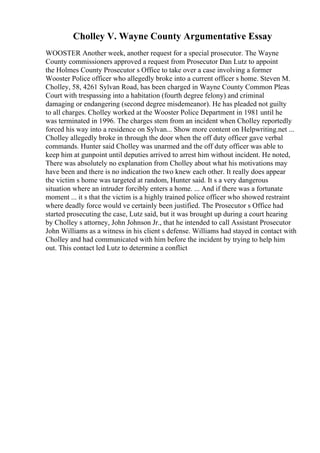 Cholley V. Wayne County Argumentative Essay
WOOSTER Another week, another request for a special prosecutor. The Wayne
County commissioners approved a request from Prosecutor Dan Lutz to appoint
the Holmes County Prosecutor s Office to take over a case involving a former
Wooster Police officer who allegedly broke into a current officer s home. Steven M.
Cholley, 58, 4261 Sylvan Road, has been charged in Wayne County Common Pleas
Court with trespassing into a habitation (fourth degree felony) and criminal
damaging or endangering (second degree misdemeanor). He has pleaded not guilty
to all charges. Cholley worked at the Wooster Police Department in 1981 until he
was terminated in 1996. The charges stem from an incident when Cholley reportedly
forced his way into a residence on Sylvan... Show more content on Helpwriting.net ...
Cholley allegedly broke in through the door when the off duty officer gave verbal
commands. Hunter said Cholley was unarmed and the off duty officer was able to
keep him at gunpoint until deputies arrived to arrest him without incident. He noted,
There was absolutely no explanation from Cholley about what his motivations may
have been and there is no indication the two knew each other. It really does appear
the victim s home was targeted at random, Hunter said. It s a very dangerous
situation where an intruder forcibly enters a home. ... And if there was a fortunate
moment ... it s that the victim is a highly trained police officer who showed restraint
where deadly force would ve certainly been justified. The Prosecutor s Office had
started prosecuting the case, Lutz said, but it was brought up during a court hearing
by Cholley s attorney, John Johnson Jr., that he intended to call Assistant Prosecutor
John Williams as a witness in his client s defense. Williams had stayed in contact with
Cholley and had communicated with him before the incident by trying to help him
out. This contact led Lutz to determine a conflict
 