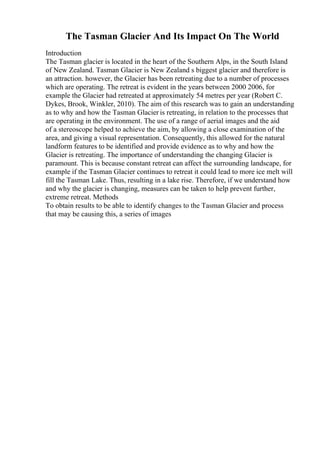 The Tasman Glacier And Its Impact On The World
Introduction
The Tasman glacier is located in the heart of the Southern Alps, in the South Island
of New Zealand. Tasman Glacier is New Zealand s biggest glacier and therefore is
an attraction. however, the Glacier has been retreating due to a number of processes
which are operating. The retreat is evident in the years between 2000 2006, for
example the Glacier had retreated at approximately 54 metres per year (Robert C.
Dykes, Brook, Winkler, 2010). The aim of this research was to gain an understanding
as to why and how the Tasman Glacier is retreating, in relation to the processes that
are operating in the environment. The use of a range of aerial images and the aid
of a stereoscope helped to achieve the aim, by allowing a close examination of the
area, and giving a visual representation. Consequently, this allowed for the natural
landform features to be identified and provide evidence as to why and how the
Glacier is retreating. The importance of understanding the changing Glacier is
paramount. This is because constant retreat can affect the surrounding landscape, for
example if the Tasman Glacier continues to retreat it could lead to more ice melt will
fill the Tasman Lake. Thus, resulting in a lake rise. Therefore, if we understand how
and why the glacier is changing, measures can be taken to help prevent further,
extreme retreat. Methods
To obtain results to be able to identify changes to the Tasman Glacier and process
that may be causing this, a series of images
 