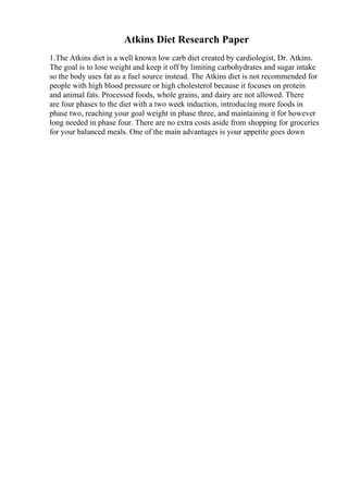 Atkins Diet Research Paper
1.The Atkins diet is a well known low carb diet created by cardiologist, Dr. Atkins.
The goal is to lose weight and keep it off by limiting carbohydrates and sugar intake
so the body uses fat as a fuel source instead. The Atkins diet is not recommended for
people with high blood pressure or high cholesterol because it focuses on protein
and animal fats. Processed foods, whole grains, and dairy are not allowed. There
are four phases to the diet with a two week induction, introducing more foods in
phase two, reaching your goal weight in phase three, and maintaining it for however
long needed in phase four. There are no extra costs aside from shopping for groceries
for your balanced meals. One of the main advantages is your appetite goes down
 