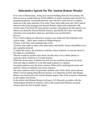 Informative Speech On The Ancient Roman Mosaics
If we were in Rome today, sitting in an ancient building from the first century, the
floor we are on would made up of little pebbles or stones in plaster and concrete in a
geometrical pattern. Around the doorway may also have some sort of ivy pattern
made up of the same materials. Ever since I have been eight years old, I have had an
interest in the Latin language and Ancient Roman culture and architecture. My
favorite type of art from this time period is mosaics. My purpose for this speech is to
inform you about the Ancient Roman mosaics, specifically how they were made,
what they were made from, their use, and where you can find them.
Preview
First I will be telling you about how mosaics were made and what materials were
used to make ... Show more content on Helpwriting.net ...
Tessera, is the latin word meaning cube or die.
Tesserae were made of, glass, clay, glass paste, and marble. Stones and pebbles were
also a popular material.
To make the mosaic, the mosaicist would lay a layer of plaster or concrete down in
the frame as a foundation.
Then he would lay another layer down, but this time it was a better plaster or
concrete and he would lay it in small sections.
While the section layer of plaster was still wet, he would lay the pieces he chose
from one edge to another in a way that made a pattern or a picture..
Geometric patterns were the most common, followed by mythological scenes and
portraits. Scenes of animals were not as common.
The most common colors for geometric patterns were white, black, green and red.
While I will be talking about Roman mosaics, it is important to know that Roman
Mosaics are found across the Ancient Roman empire. One of the countries influenced
by the empire was Greece.
In the article titled Roman Mosaics in Greece, S.E.Waywell, an author with the
Archeological Institute of America, tells us the romans had influence on greek
mosaics from the first to fourth century
 