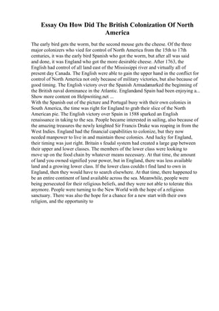 Essay On How Did The British Colonization Of North
America
The early bird gets the worm, but the second mouse gets the cheese. Of the three
major colonizers who vied for control of North America from the 15th to 17th
centuries, it was the early bird Spanish who got the worm, but after all was said
and done, it was England who got the more desirable cheese. After 1763, the
English had control of all land east of the Mississippi river and virtually all of
present day Canada. The English were able to gain the upper hand in the conflict for
control of North America not only because of military victories, but also because of
good timing. The English victory over the Spanish Armadamarked the beginning of
the British naval dominance in the Atlantic. Englandand Spain had been enjoying a...
Show more content on Helpwriting.net ...
With the Spanish out of the picture and Portugal busy with their own colonies in
South America, the time was right for England to grab their slice of the North
American pie. The English victory over Spain in 1588 sparked an English
renaissance in taking to the sea. People became interested in sailing, also because of
the amazing treasures the newly knighted Sir Francis Drake was reaping in from the
West Indies. England had the financial capabilities to colonize, but they now
needed manpower to live in and maintain those colonies. And lucky for England,
their timing was just right. Britain s feudal system had created a large gap between
their upper and lower classes. The members of the lower class were looking to
move up on the food chain by whatever means necessary. At that time, the amount
of land you owned signified your power, but in England, there was less available
land and a growing lower class. If the lower class couldn t find land to own in
England, then they would have to search elsewhere. At that time, there happened to
be an entire continent of land available across the sea. Meanwhile, people were
being persecuted for their religious beliefs, and they were not able to tolerate this
anymore. People were turning to the New World with the hope of a religious
sanctuary. There was also the hope for a chance for a new start with their own
religion, and the opportunity to
 