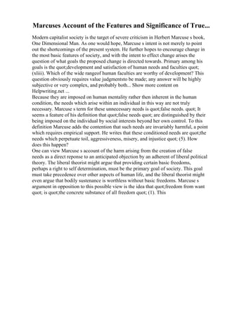 Marcuses Account of the Features and Significance of True...
Modern capitalist society is the target of severe criticism in Herbert Marcuse s book,
One Dimensional Man. As one would hope, Marcuse s intent is not merely to point
out the shortcomings of the present system. He further hopes to encourage change in
the most basic features of society, and with the intent to effect change arises the
question of what goals the proposed change is directed towards. Primary among his
goals is the quot;development and satisfaction of human needs and faculties quot;
(xliii). Which of the wide rangeof human faculties are worthy of development? This
question obviously requires value judgmentsto be made; any answer will be highly
subjective or very complex, and probably both... Show more content on
Helpwriting.net ...
Because they are imposed on human mentality rather then inherent in the human
condition, the needs which arise within an individual in this way are not truly
necessary. Marcuse s term for these unnecessary needs is quot;false needs. quot; It
seems a feature of his definition that quot;false needs quot; are distinguished by their
being imposed on the individual by social interests beyond her own control. To this
definition Marcuse adds the contention that such needs are invariably harmful, a point
which requires empirical support. He writes that these conditioned needs are quot;the
needs which perpetuate toil, aggressiveness, misery, and injustice quot; (5). How
does this happen?
One can view Marcuse s account of the harm arising from the creation of false
needs as a direct reponse to an anticipated objection by an adherent of liberal political
theory. The liberal theorist might argue that providing certain basic freedoms,
perhaps a right to self determination, must be the primary goal of society. This goal
must take precedence over other aspects of human life, and the liberal theorist might
even argue that bodily sustenance is worthless without basic freedoms. Marcuse s
argument in opposition to this possible view is the idea that quot;freedom from want
quot; is quot;the concrete substance of all freedom quot; (1). This
 