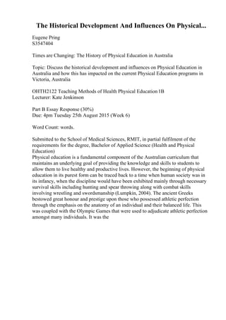 The Historical Development And Influences On Physical...
Eugene Pring
S3547404
Times are Changing: The History of Physical Education in Australia
Topic: Discuss the historical development and influences on Physical Education in
Australia and how this has impacted on the current Physical Education programs in
Victoria, Australia
OHTH2122 Teaching Methods of Health Physical Education1B
Lecturer: Kate Jenkinson
Part B Essay Response (30%)
Due: 4pm Tuesday 25th August 2015 (Week 6)
Word Count: words.
Submitted to the School of Medical Sciences, RMIT, in partial fulfilment of the
requirements for the degree, Bachelor of Applied Science (Health and Physical
Education)
Physical education is a fundamental component of the Australian curriculum that
maintains an underlying goal of providing the knowledge and skills to students to
allow them to live healthy and productive lives. However, the beginning of physical
education in its purest form can be traced back to a time when human society was in
its infancy, when the discipline would have been exhibited mainly through necessary
survival skills including hunting and spear throwing along with combat skills
involving wrestling and swordsmanship (Lumpkin, 2004). The ancient Greeks
bestowed great honour and prestige upon those who possessed athletic perfection
through the emphasis on the anatomy of an individual and their balanced life. This
was coupled with the Olympic Games that were used to adjudicate athletic perfection
amongst many individuals. It was the
 