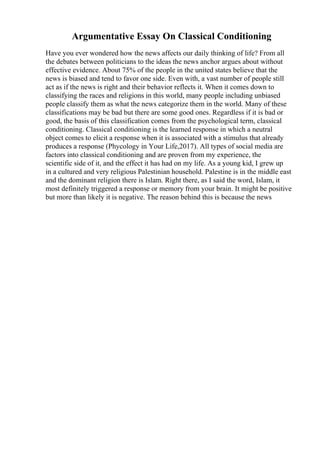 Argumentative Essay On Classical Conditioning
Have you ever wondered how the news affects our daily thinking of life? From all
the debates between politicians to the ideas the news anchor argues about without
effective evidence. About 75% of the people in the united states believe that the
news is biased and tend to favor one side. Even with, a vast number of people still
act as if the news is right and their behavior reflects it. When it comes down to
classifying the races and religions in this world, many people including unbiased
people classify them as what the news categorize them in the world. Many of these
classifications may be bad but there are some good ones. Regardless if it is bad or
good, the basis of this classification comes from the psychological term, classical
conditioning. Classical conditioning is the learned response in which a neutral
object comes to elicit a response when it is associated with a stimulus that already
produces a response (Phycology in Your Life,2017). All types of social media are
factors into classical conditioning and are proven from my experience, the
scientific side of it, and the effect it has had on my life. As a young kid, I grew up
in a cultured and very religious Palestinian household. Palestine is in the middle east
and the dominant religion there is Islam. Right there, as I said the word, Islam, it
most definitely triggered a response or memory from your brain. It might be positive
but more than likely it is negative. The reason behind this is because the news
 