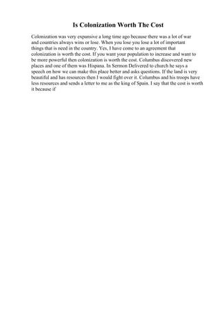 Is Colonization Worth The Cost
Colonization was very expansive a long time ago because there was a lot of war
and countries always wins or lose. When you lose you lose a lot of important
things that is need in the country. Yes, I have come to an agreement that
colonization is worth the cost. If you want your population to increase and want to
be more powerful then colonization is worth the cost. Columbus discovered new
places and one of them was Hispana. In Sermon Delivered to church he says a
speech on how we can make this place better and asks questions. If the land is very
beautiful and has resources then I would fight over it. Columbus and his troops have
less resources and sends a letter to me as the king of Spain. I say that the cost is worth
it because if
 