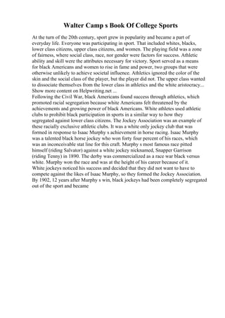 Walter Camp s Book Of College Sports
At the turn of the 20th century, sport grew in popularity and became a part of
everyday life. Everyone was participating in sport. That included whites, blacks,
lower class citizens, upper class citizens, and women. The playing field was a zone
of fairness, where social class, race, nor gender were factors for success. Athletic
ability and skill were the attributes necessary for victory. Sport served as a means
for black Americans and women to rise in fame and power, two groups that were
otherwise unlikely to achieve societal influence. Athletics ignored the color of the
skin and the social class of the player, but the player did not. The upper class wanted
to dissociate themselves from the lower class in athletics and the white aristocracy...
Show more content on Helpwriting.net ...
Following the Civil War, black Americans found success through athletics, which
promoted racial segregation because white Americans felt threatened by the
achievements and growing power of black Americans. White athletes used athletic
clubs to prohibit black participation in sports in a similar way to how they
segregated against lower class citizens. The Jockey Association was an example of
these racially exclusive athletic clubs. It was a white only jockey club that was
formed in response to Isaac Murphy s achievement in horse racing. Isaac Murphy
was a talented black horse jockey who won forty four percent of his races, which
was an inconceivable stat line for this craft. Murphy s most famous race pitted
himself (riding Salvator) against a white jockey nicknamed, Snapper Garrison
(riding Tenny) in 1890. The derby was commercialized as a race war black versus
white. Murphy won the race and was at the height of his career because of it.
White jockeys noticed his success and decided that they did not want to have to
compete against the likes of Isaac Murphy, so they formed the Jockey Association.
By 1902, 12 years after Murphy s win, black jockeys had been completely segregated
out of the sport and became
 