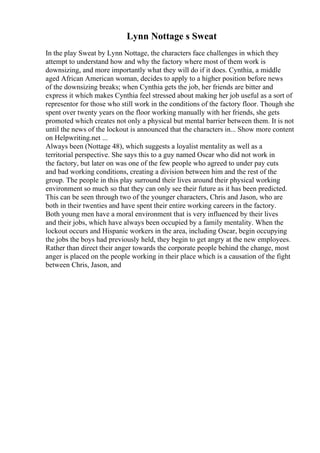 Lynn Nottage s Sweat
In the play Sweat by Lynn Nottage, the characters face challenges in which they
attempt to understand how and why the factory where most of them work is
downsizing, and more importantly what they will do if it does. Cynthia, a middle
aged African American woman, decides to apply to a higher position before news
of the downsizing breaks; when Cynthia gets the job, her friends are bitter and
express it which makes Cynthia feel stressed about making her job useful as a sort of
representor for those who still work in the conditions of the factory floor. Though she
spent over twenty years on the floor working manually with her friends, she gets
promoted which creates not only a physical but mental barrier between them. It is not
until the news of the lockout is announced that the characters in... Show more content
on Helpwriting.net ...
Always been (Nottage 48), which suggests a loyalist mentality as well as a
territorial perspective. She says this to a guy named Oscar who did not work in
the factory, but later on was one of the few people who agreed to under pay cuts
and bad working conditions, creating a division between him and the rest of the
group. The people in this play surround their lives around their physical working
environment so much so that they can only see their future as it has been predicted.
This can be seen through two of the younger characters, Chris and Jason, who are
both in their twenties and have spent their entire working careers in the factory.
Both young men have a moral environment that is very influenced by their lives
and their jobs, which have always been occupied by a family mentality. When the
lockout occurs and Hispanic workers in the area, including Oscar, begin occupying
the jobs the boys had previously held, they begin to get angry at the new employees.
Rather than direct their anger towards the corporate people behind the change, most
anger is placed on the people working in their place which is a causation of the fight
between Chris, Jason, and
 