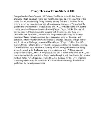 Comprehensive Exam Student 100
Comprehensive Exam Student 100 Problem Healthcare in the United States is
changing which has given rise to new hurdles that must be overcome. One of the
issues that we are currently facing in many tertiary facilities is the need for set
criteria involving intensive care unit admissions and discharges. Throughout the
country the total number of intensive care unit (ICU) beds are on the rise, but the
current supply still outnumbers the demand (Cognet Coyer, 2014). The cost of
staying in an ICU is continuing to increase with technology, and there are
limitations that insurance companies and the government have set forth to the
number of days a patient can reside there dependent upon his diagnosis and
condition. Intensive care units will continue to undergo strain due to high census,
and decisions to discharge patients will be effected (Wagner, Gabler, Ratcliffe,
Brown, Strom, Halpern, 2013). Typically, the decision to have a patient occupy an
ICU bed is based upon whether or not they are sick enough to be there or if they
are well enough to be discharged to a progressive care unit (PCU) or medical
surgical unit (Meyer, 2003). A progressive care unit is a step down from an ICU, but
has stricter criteria for admission than a medical surgical unit based upon the patients
medical status. Not all facilities offer a PCU, but the need for this level of care is
continuing to rise with the number of ICU admissions increasing. Standardized
guidelines for patient placement in
 