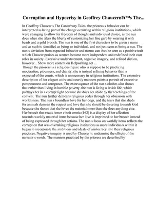 Corruption and Hypocrisy in Geoffrey ChaucerвЂ™s The...
In Geoffrey Chaucer s The Canterbury Tales, the prioress s behavior can be
interpreted as being part of the change occurring within religious institutions, which
were changing to allow for freedom of thought and individual choice, as the nun
does when she takes the liberty of customizing her fine garb by wearing it with
beads and a gold brooch. The nun is one of the first characters to be given a name
and as such is identified as being an individual, and not just seen as being a nun. The
nun s deviation from expected behavior and norms can thus be seen as a positive trait
which Chaucer praises as women became more independent and redefined their own
roles in society. Excessive understatement, negative imagery, and refined diction,
however... Show more content on Helpwriting.net ...
Though the prioress is a religious figure who is suppose to be practicing
moderation, piousness, and charity, she is instead refining behavior that is
expected of the courts, which is unnecessary in religious institutions. The extensive
description of her elegant attire and courtly manners paints a portrait of excessive
pompousness and arrogance. The extravagance of the nun s clothes also shows
that rather than living in humble poverty, the nun is living a lavish life, which
portrays her in a corrupt light because she does not abide by the teachings of the
convent. The nun further demeans religious codes through her obsession with
worldliness. The nun s boundless love for her dogs, and the tears that she sheds
for animals demean the respect and love that she should be directing towards God
because she shows that she loves the material more than she does anything else.
Her brooch that reads Amor vincit omnia (162) is a display of her affection
towards worldly material items because her love is imprinted on her brooch instead
of being expressed through her actions. The nun s focus on worldly items reflects the
corruption that was overtaking religious institutions as more individuals within it
began to incorporate the ambitions and ideals of aristocracy into their religious
practices. Negative imagery is used by Chaucer to undermine the effects of the
narrator s words. The manners practiced by the prioress are described by
 
