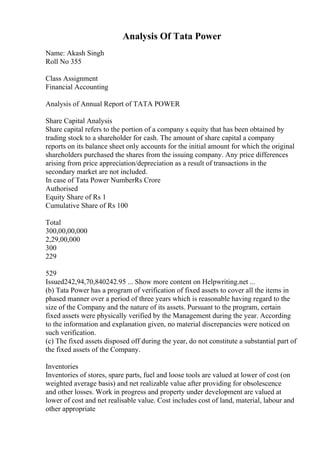 Analysis Of Tata Power
Name: Akash Singh
Roll No 355
Class Assignment
Financial Accounting
Analysis of Annual Report of TATA POWER
Share Capital Analysis
Share capital refers to the portion of a company s equity that has been obtained by
trading stock to a shareholder for cash. The amount of share capital a company
reports on its balance sheet only accounts for the initial amount for which the original
shareholders purchased the shares from the issuing company. Any price differences
arising from price appreciation/depreciation as a result of transactions in the
secondary market are not included.
In case of Tata Power NumberRs Crore
Authorised
Equity Share of Rs 1
Cumulative Share of Rs 100
Total
300,00,00,000
2,29,00,000
300
229
529
Issued242,94,70,840242.95 ... Show more content on Helpwriting.net ...
(b) Tata Power has a program of verification of fixed assets to cover all the items in
phased manner over a period of three years which is reasonable having regard to the
size of the Company and the nature of its assets. Pursuant to the program, certain
fixed assets were physically verified by the Management during the year. According
to the information and explanation given, no material discrepancies were noticed on
such verification.
(c) The fixed assets disposed off during the year, do not constitute a substantial part of
the fixed assets of the Company.
Inventories
Inventories of stores, spare parts, fuel and loose tools are valued at lower of cost (on
weighted average basis) and net realizable value after providing for obsolescence
and other losses. Work in progress and property under development are valued at
lower of cost and net realisable value. Cost includes cost of land, material, labour and
other appropriate
 