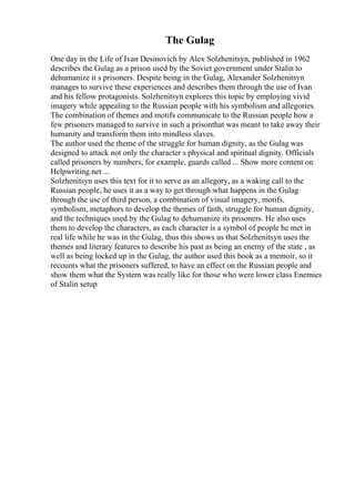 The Gulag
One day in the Life of Ivan Desinovich by Alex Solzhenitsyn, published in 1962
describes the Gulag as a prison used by the Soviet government under Stalin to
dehumanize it s prisoners. Despite being in the Gulag, Alexander Solzhenitsyn
manages to survive these experiences and describes them through the use of Ivan
and his fellow protagonists. Solzhenitsyn explores this topic by employing vivid
imagery while appealing to the Russian people with his symbolism and allegories.
The combination of themes and motifs communicate to the Russian people how a
few prisoners managed to survive in such a prisonthat was meant to take away their
humanity and transform them into mindless slaves.
The author used the theme of the struggle for human dignity, as the Gulag was
designed to attack not only the character s physical and spiritual dignity. Officials
called prisoners by numbers, for example, guards called ... Show more content on
Helpwriting.net ...
Solzhenitsyn uses this text for it to serve as an allegory, as a waking call to the
Russian people, he uses it as a way to get through what happens in the Gulag
through the use of third person, a combination of visual imagery, motifs,
symbolism, metaphors to develop the themes of faith, struggle for human dignity,
and the techniques used by the Gulag to dehumanize its prisoners. He also uses
them to develop the characters, as each character is a symbol of people he met in
real life while he was in the Gulag, thus this shows us that Solzhenitsyn uses the
themes and literary features to describe his past as being an enemy of the state , as
well as being locked up in the Gulag, the author used this book as a memoir, so it
recounts what the prisoners suffered, to have an effect on the Russian people and
show them what the System was really like for those who were lower class Enemies
of Stalin setup
 