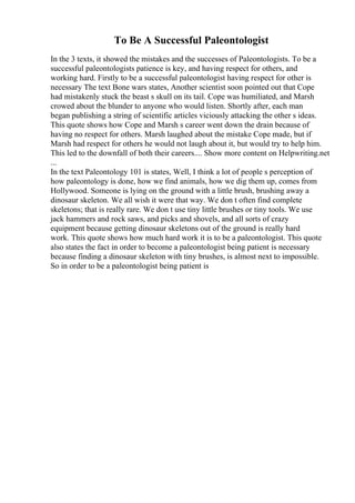 To Be A Successful Paleontologist
In the 3 texts, it showed the mistakes and the successes of Paleontologists. To be a
successful paleontologists patience is key, and having respect for others, and
working hard. Firstly to be a successful paleontologist having respect for other is
necessary The text Bone wars states, Another scientist soon pointed out that Cope
had mistakenly stuck the beast s skull on its tail. Cope was humiliated, and Marsh
crowed about the blunder to anyone who would listen. Shortly after, each man
began publishing a string of scientific articles viciously attacking the other s ideas.
This quote shows how Cope and Marsh s career went down the drain because of
having no respect for others. Marsh laughed about the mistake Cope made, but if
Marsh had respect for others he would not laugh about it, but would try to help him.
This led to the downfall of both their careers.... Show more content on Helpwriting.net
...
In the text Paleontology 101 is states, Well, I think a lot of people s perception of
how paleontology is done, how we find animals, how we dig them up, comes from
Hollywood. Someone is lying on the ground with a little brush, brushing away a
dinosaur skeleton. We all wish it were that way. We don t often find complete
skeletons; that is really rare. We don t use tiny little brushes or tiny tools. We use
jack hammers and rock saws, and picks and shovels, and all sorts of crazy
equipment because getting dinosaur skeletons out of the ground is really hard
work. This quote shows how much hard work it is to be a paleontologist. This quote
also states the fact in order to become a paleontologist being patient is necessary
because finding a dinosaur skeleton with tiny brushes, is almost next to impossible.
So in order to be a paleontologist being patient is
 