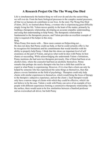 A Research Project On The The Wong One Died
Life is simultaneously the hardest thing we will ever do and also the easiest thing
we will ever do. From the basic biological processes to the complex mental processes,
all that we as humans do contributes to our lives. In the story The Wong One Died
(Yalom, 2012), we learned about Penny, a woman who is experiencing great difficulty
simply living her life. Yalom moves quickly to the heart of the matter, primarily by
building a therapeutic relationship, developing an accurate empathic understanding,
and using that understanding to help Penny. The therapeutic relationship is
fundamental to the therapeutic process, and Yalom provides an excellent example of
what is required of the helper in this story.
Body
When Penny first meets with ... Show more content on Helpwriting.net ...
He does not deny that Penny could use help, or that he could certainly offer it, but
he recognizes his limitations and his commitments that would interfere with his
ability to properly help Penny. I think that this shows an important level of self
awareness on the part of Yalom, and gives what work he does with Penny its best
chance at succeeding. While acknowledging she understands Yalom s limitations,
Penny mentions she had seen two therapists previously. One of them had been at an
alcohol clinic, where the counselor had been an alcoholic themselves. Penny
remarks that perhaps she need a therapist who has lost a child that could be an
expert in what Penny is experiencing. However, if it is true that a client can only be
helped by someone who has experienced the same things as themselves, then that
places a severe limitation on the field of psychology. Therapists could only help
clients with similar experiences to themselves, which would bring the focus of therapy
to the therapist s subjective experience, and not the client s. Each therapist would
only have a narrow range of clients with which they could be effective, which I do
not believe to be the case. Yalom s work with Penny can serve of an example of two
people with different experiences forming a constructive therapeutic relationship. On
the surface, there would seem to be few similarities between a Stanford professor
and an overworked cab driver, but both Penny
 