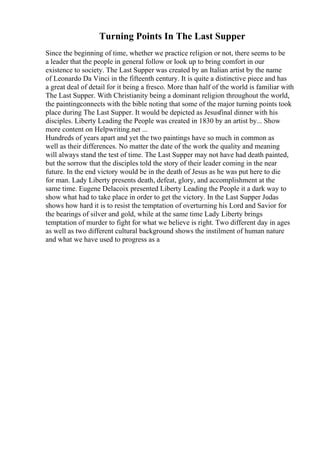Turning Points In The Last Supper
Since the beginning of time, whether we practice religion or not, there seems to be
a leader that the people in general follow or look up to bring comfort in our
existence to society. The Last Supper was created by an Italian artist by the name
of Leonardo Da Vinci in the fifteenth century. It is quite a distinctive piece and has
a great deal of detail for it being a fresco. More than half of the world is familiar with
The Last Supper. With Christianity being a dominant religion throughout the world,
the paintingconnects with the bible noting that some of the major turning points took
place during The Last Supper. It would be depicted as Jesusfinal dinner with his
disciples. Liberty Leading the People was created in 1830 by an artist by... Show
more content on Helpwriting.net ...
Hundreds of years apart and yet the two paintings have so much in common as
well as their differences. No matter the date of the work the quality and meaning
will always stand the test of time. The Last Supper may not have had death painted,
but the sorrow that the disciples told the story of their leader coming in the near
future. In the end victory would be in the death of Jesus as he was put here to die
for man. Lady Liberty presents death, defeat, glory, and accomplishment at the
same time. Eugene Delacoix presented Liberty Leading the People it a dark way to
show what had to take place in order to get the victory. In the Last Supper Judas
shows how hard it is to resist the temptation of overturning his Lord and Savior for
the bearings of silver and gold, while at the same time Lady Liberty brings
temptation of murder to fight for what we believe is right. Two different day in ages
as well as two different cultural background shows the instilment of human nature
and what we have used to progress as a
 