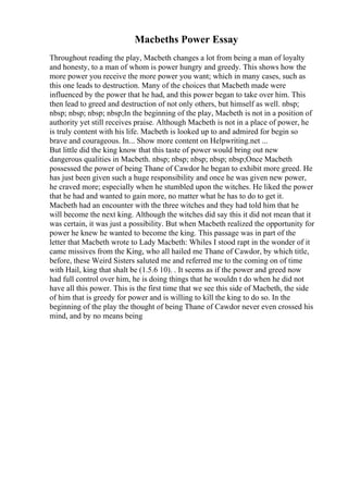Macbeths Power Essay
Throughout reading the play, Macbeth changes a lot from being a man of loyalty
and honesty, to a man of whom is power hungry and greedy. This shows how the
more power you receive the more power you want; which in many cases, such as
this one leads to destruction. Many of the choices that Macbeth made were
influenced by the power that he had, and this power began to take over him. This
then lead to greed and destruction of not only others, but himself as well. nbsp;
nbsp; nbsp; nbsp; nbsp;In the beginning of the play, Macbeth is not in a position of
authority yet still receives praise. Although Macbeth is not in a place of power, he
is truly content with his life. Macbeth is looked up to and admired for begin so
brave and courageous. In... Show more content on Helpwriting.net ...
But little did the king know that this taste of power would bring out new
dangerous qualities in Macbeth. nbsp; nbsp; nbsp; nbsp; nbsp;Once Macbeth
possessed the power of being Thane of Cawdor he began to exhibit more greed. He
has just been given such a huge responsibility and once he was given new power,
he craved more; especially when he stumbled upon the witches. He liked the power
that he had and wanted to gain more, no matter what he has to do to get it.
Macbeth had an encounter with the three witches and they had told him that he
will become the next king. Although the witches did say this it did not mean that it
was certain, it was just a possibility. But when Macbeth realized the opportunity for
power he knew he wanted to become the king. This passage was in part of the
letter that Macbeth wrote to Lady Macbeth: Whiles I stood rapt in the wonder of it
came missives from the King, who all hailed me Thane of Cawdor, by which title,
before, these Weird Sisters saluted me and referred me to the coming on of time
with Hail, king that shalt be (1.5.6 10). . It seems as if the power and greed now
had full control over him, he is doing things that he wouldn t do when he did not
have all this power. This is the first time that we see this side of Macbeth, the side
of him that is greedy for power and is willing to kill the king to do so. In the
beginning of the play the thought of being Thane of Cawdor never even crossed his
mind, and by no means being
 