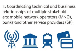 1. Coordinating technical and business
relationships of multiple stakeholers:
mobile network operators (MNO), banks
and other service providers (SP).
 
