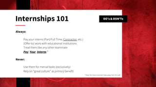 DO’s & DON'Ts
Internships 101
Always:
Pay your interns (Part/Full Time, Contractor, etc.)
(Offer to) work with educational institutions
Treat them like any other teammate
Pay. Your. Interns.*
Never:
Use them for menial tasks (exclusively)
Rely on “great culture” as primary benefit
* likely the most-important take-away from this talk
 