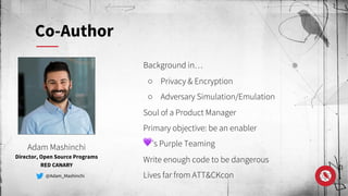 Background in…
○ Privacy & Encryption
○ Adversary Simulation/Emulation
Soul of a Product Manager
Primary objective: be an enabler
💜’s Purple Teaming
Write enough code to be dangerous
Lives far from ATT&CKcon
Adam Mashinchi
Director, Open Source Programs
RED CANARY
@Adam_Mashinchi
Co-Author
 