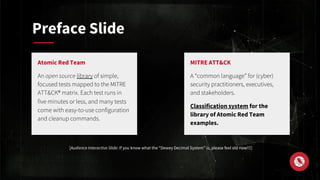 Preface Slide
MITRE ATT&CK
A “common language” for (cyber)
security practitioners, executives,
and stakeholders.
Classification system for the
library of Atomic Red Team
examples.
Atomic Red Team
An open source library of simple,
focused tests mapped to the MITRE
ATT&CK® matrix. Each test runs in
five minutes or less, and many tests
come with easy-to-use configuration
and cleanup commands.
[Audience Interactive Slide: If you know what the “Dewey Decimal System” is, please feel old now!!!]
 