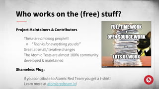 Project Maintainers & Contributors
These are amazing people!!!
○ “Thanks for everything you do!”
Great at small/iterative changes
The Atomic Tests are almost 100% community
developed & maintained
Shameless Plug:
If you contribute to Atomic Red Team you get a t-shirt!
Learn more at atomicredteam.io!
Who works on the (free) stuff?
 