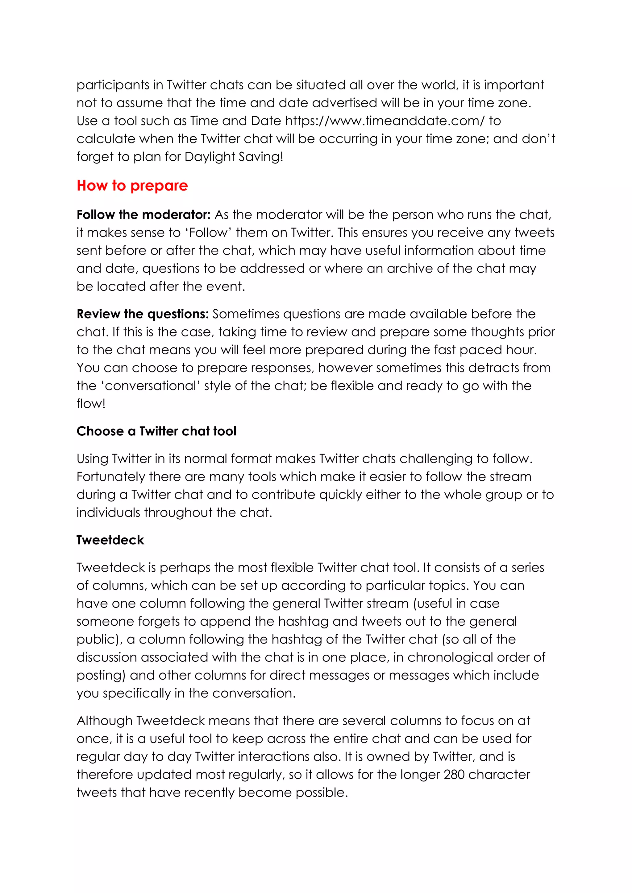 participants in Twitter chats can be situated all over the world, it is important
not to assume that the time and date advertised will be in your time zone.
Use a tool such as Time and Date https://www.timeanddate.com/ to
calculate when the Twitter chat will be occurring in your time zone; and don’t
forget to plan for Daylight Saving!
How to prepare
Follow the moderator: As the moderator will be the person who runs the chat,
it makes sense to ‘Follow’ them on Twitter. This ensures you receive any tweets
sent before or after the chat, which may have useful information about time
and date, questions to be addressed or where an archive of the chat may
be located after the event.
Review the questions: Sometimes questions are made available before the
chat. If this is the case, taking time to review and prepare some thoughts prior
to the chat means you will feel more prepared during the fast paced hour.
You can choose to prepare responses, however sometimes this detracts from
the ‘conversational’ style of the chat; be flexible and ready to go with the
flow!
Choose a Twitter chat tool
Using Twitter in its normal format makes Twitter chats challenging to follow.
Fortunately there are many tools which make it easier to follow the stream
during a Twitter chat and to contribute quickly either to the whole group or to
individuals throughout the chat.
Tweetdeck
Tweetdeck is perhaps the most flexible Twitter chat tool. It consists of a series
of columns, which can be set up according to particular topics. You can
have one column following the general Twitter stream (useful in case
someone forgets to append the hashtag and tweets out to the general
public), a column following the hashtag of the Twitter chat (so all of the
discussion associated with the chat is in one place, in chronological order of
posting) and other columns for direct messages or messages which include
you specifically in the conversation.
Although Tweetdeck means that there are several columns to focus on at
once, it is a useful tool to keep across the entire chat and can be used for
regular day to day Twitter interactions also. It is owned by Twitter, and is
therefore updated most regularly, so it allows for the longer 280 character
tweets that have recently become possible.
 