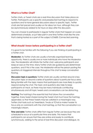 What is a Twitter Chat?
Twitter chats, or Tweet chats are a real-time discussion that takes place on
Twitter. Participants use a specific and preselected hashtag to respond to
questions and to have general discussions about a specific topic. Twitter
chats are fast paced and usually run for about an hour, although they can
be asynchronously added to for hours or days after the discussion.
You can choose to participate in regular Twitter chats that happen on a pre-
determined schedule, or just take part in one-time Twitter chats like the one
that is being hosted as a part of the subject LCN600, Connected Learning.
What should I know before participating in a Twitter chat?
It is good to be familiar with the following if you are thinking of participating in
a Twitter chat.
Moderator: As Twitter chats are usually a formally organised learning
opportunity, there is usually one or more individuals who have the Moderator
role. The Moderator will initiate the Twitter chat, welcome participants and
keep an eye on the time. Many Twitter chats are guided by pre-determined
questions, and if this is the case, the Moderator will be the person posting the
questions at staggered intervals throughout the chat to keep conversation
flowing.
Discussion topic & questions: Twitter chats are usually centred around a key
discussion topic or around a series of questions about a particular focus area.
Being familiar with the topic means that participants are more likely to quickly
respond during the chat. The topic and questions also help to keep
participants on track, as there may be many individuals contributing
simultaneously and off-topic tweets and conversations can be distracting.
Hashtag: The hashtag is the essential tool that draws the conversation
together. Every tweet shared during the Tweet chat must have the hashtag
appended, so that these Tweets may be collated in a meaningful way.
Twitter chat tools such as Tweetdeck, Twubs or TChat.io make it easier to
focus only on comments with the chat hashtag, so that the conversation is a
meaningful stream.
Time and date: Twitter chats differ from regular Twitter use because they are
scheduled to occur at a particular time and date. This means that
participants can ensure that they are online and ready to contribute
synchronously, adding to the sense of real-time discussion and dialogue. As
 