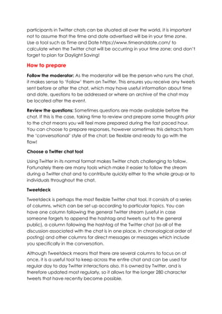 participants in Twitter chats can be situated all over the world, it is important
not to assume that the time and date advertised will be in your time zone.
Use a tool such as Time and Date https://www.timeanddate.com/ to
calculate when the Twitter chat will be occurring in your time zone; and don’t
forget to plan for Daylight Saving!
How to prepare
Follow the moderator: As the moderator will be the person who runs the chat,
it makes sense to ‘Follow’ them on Twitter. This ensures you receive any tweets
sent before or after the chat, which may have useful information about time
and date, questions to be addressed or where an archive of the chat may
be located after the event.
Review the questions: Sometimes questions are made available before the
chat. If this is the case, taking time to review and prepare some thoughts prior
to the chat means you will feel more prepared during the fast paced hour.
You can choose to prepare responses, however sometimes this detracts from
the ‘conversational’ style of the chat; be flexible and ready to go with the
flow!
Choose a Twitter chat tool
Using Twitter in its normal format makes Twitter chats challenging to follow.
Fortunately there are many tools which make it easier to follow the stream
during a Twitter chat and to contribute quickly either to the whole group or to
individuals throughout the chat.
Tweetdeck
Tweetdeck is perhaps the most flexible Twitter chat tool. It consists of a series
of columns, which can be set up according to particular topics. You can
have one column following the general Twitter stream (useful in case
someone forgets to append the hashtag and tweets out to the general
public), a column following the hashtag of the Twitter chat (so all of the
discussion associated with the chat is in one place, in chronological order of
posting) and other columns for direct messages or messages which include
you specifically in the conversation.
Although Tweetdeck means that there are several columns to focus on at
once, it is a useful tool to keep across the entire chat and can be used for
regular day to day Twitter interactions also. It is owned by Twitter, and is
therefore updated most regularly, so it allows for the longer 280 character
tweets that have recently become possible.
 