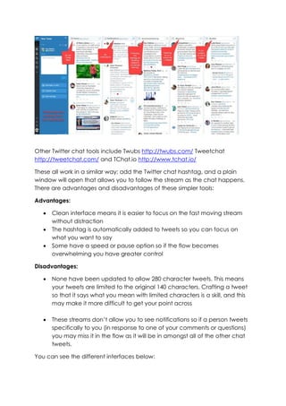 Other Twitter chat tools include Twubs http://twubs.com/ Tweetchat
http://tweetchat.com/ and TChat.io http://www.tchat.io/
These all work in a similar way; add the Twitter chat hashtag, and a plain
window will open that allows you to follow the stream as the chat happens.
There are advantages and disadvantages of these simpler tools:
Advantages:
• Clean interface means it is easier to focus on the fast moving stream
without distraction
• The hashtag is automatically added to tweets so you can focus on
what you want to say
• Some have a speed or pause option so if the flow becomes
overwhelming you have greater control
Disadvantages:
• None have been updated to allow 280 character tweets. This means
your tweets are limited to the original 140 characters. Crafting a tweet
so that it says what you mean with limited characters is a skill, and this
may make it more difficult to get your point across
• These streams don’t allow you to see notifications so if a person tweets
specifically to you (in response to one of your comments or questions)
you may miss it in the flow as it will be in amongst all of the other chat
tweets.
You can see the different interfaces below:
 