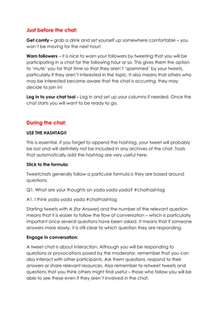 Just before the chat:
Get comfy – grab a drink and set yourself up somewhere comfortable – you
won’t be moving for the next hour!
Warn followers – it is nice to warn your followers by tweeting that you will be
participating in a chat for the following hour or so. This gives them the option
to ‘mute’ you for that time so that they aren’t ‘spammed’ by your tweets,
particularly if they aren’t interested in the topic. It also means that others who
may be interested become aware that the chat is occurring; they may
decide to join in!
Log in to your chat tool - Log in and set up your columns if needed. Once the
chat starts you will want to be ready to go.
During the chat:
USE THE HASHTAG!!
This is essential. If you forget to append the hashtag, your tweet will probably
be lost and will definitely not be included in any archives of the chat. Tools
that automatically add the hashtag are very useful here.
Stick to the formula:
Tweetchats generally follow a particular formula is they are based around
questions:
Q1. What are your thoughts on yada yada yada? #chathashtag
A1. I think yada yada yada #chathashtag
Starting tweets with A (for Answer) and the number of the relevant question
means that it is easier to follow the flow of conversation – which is particularly
important once several questions have been asked. It means that if someone
answers more slowly, it is still clear to which question they are responding.
Engage in conversation:
A tweet chat is about interaction. Although you will be responding to
questions or provocations posed by the moderator, remember that you can
also interact with other participants. Ask them questions, respond to their
answers or share relevant resources. Also remember to retweet tweets and
questions that you think others might find useful – those who follow you will be
able to see these even if they aren’t involved in the chat.
 