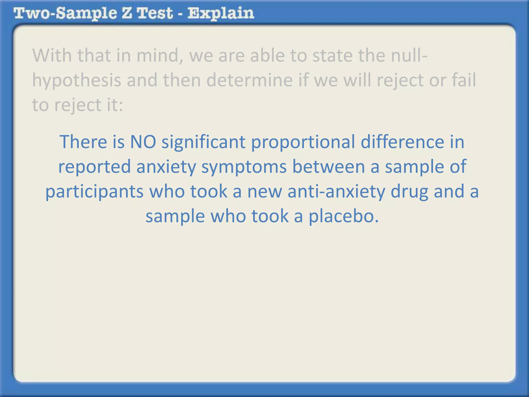 With that in mind, we are able to state the null-hypothesis 
and then determine if we will reject or fail 
to reject it: 
There is NO significant proportional difference in 
reported anxiety symptoms between a sample of 
participants who took a new anti-anxiety drug and a 
sample who took a placebo. 
 