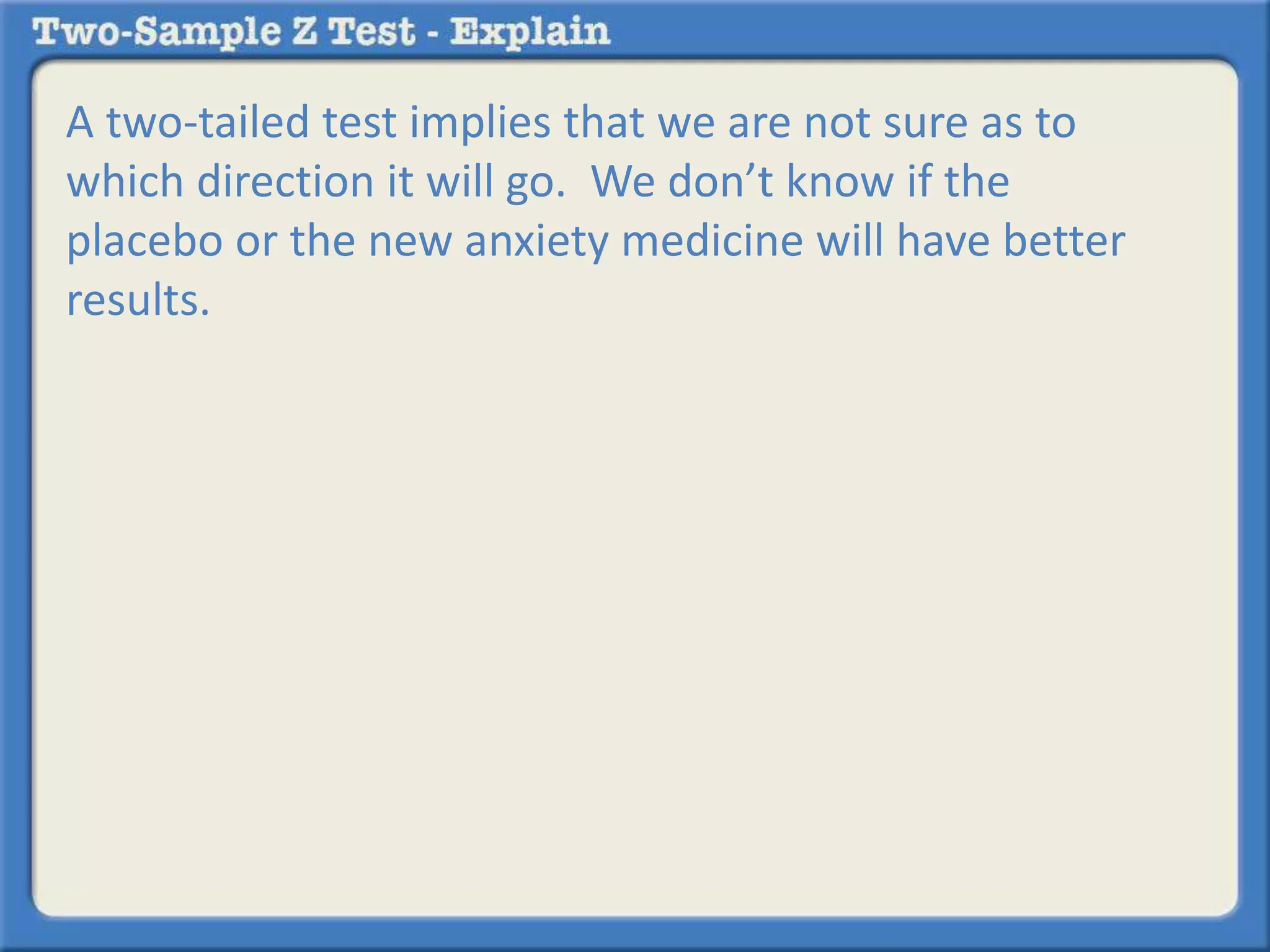 A two-tailed test implies that we are not sure as to 
which direction it will go. We don’t know if the 
placebo or the new anxiety medicine will have better 
results. 
 