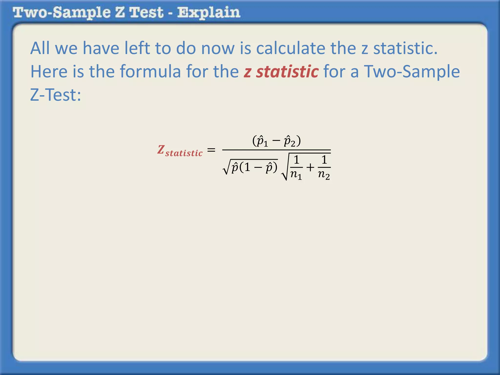 All we have left to do now is calculate the z statistic. 
Here is the formula for the z statistic for a Two-Sample 
Z-Test: 
풁풔풕풂풕풊풔풕풊풄 = 
(푝 1 − 푝 2) 
푝 1 − 푝 
1 
푛1 
+ 
1 
푛2 
 