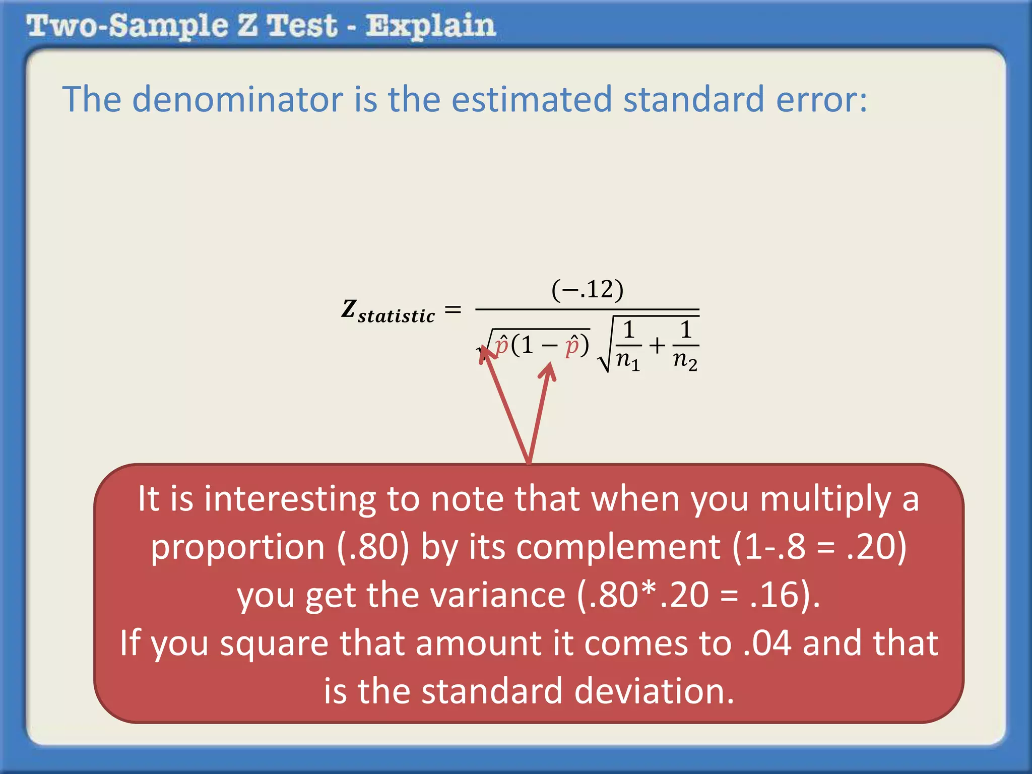 The denominator is the estimated standard error: 
풁풔풕풂풕풊풔풕풊풄 = 
(−.12) 
푝 1 − 푝 
1 
푛1 
+ 
1 
푛2 
It is interesting to note that when you multiply a 
proportion (.80) by its complement (1-.8 = .20) 
you get the variance (.80*.20 = .16). 
If you square that amount it comes to .04 and that 
is the standard deviation. 
 