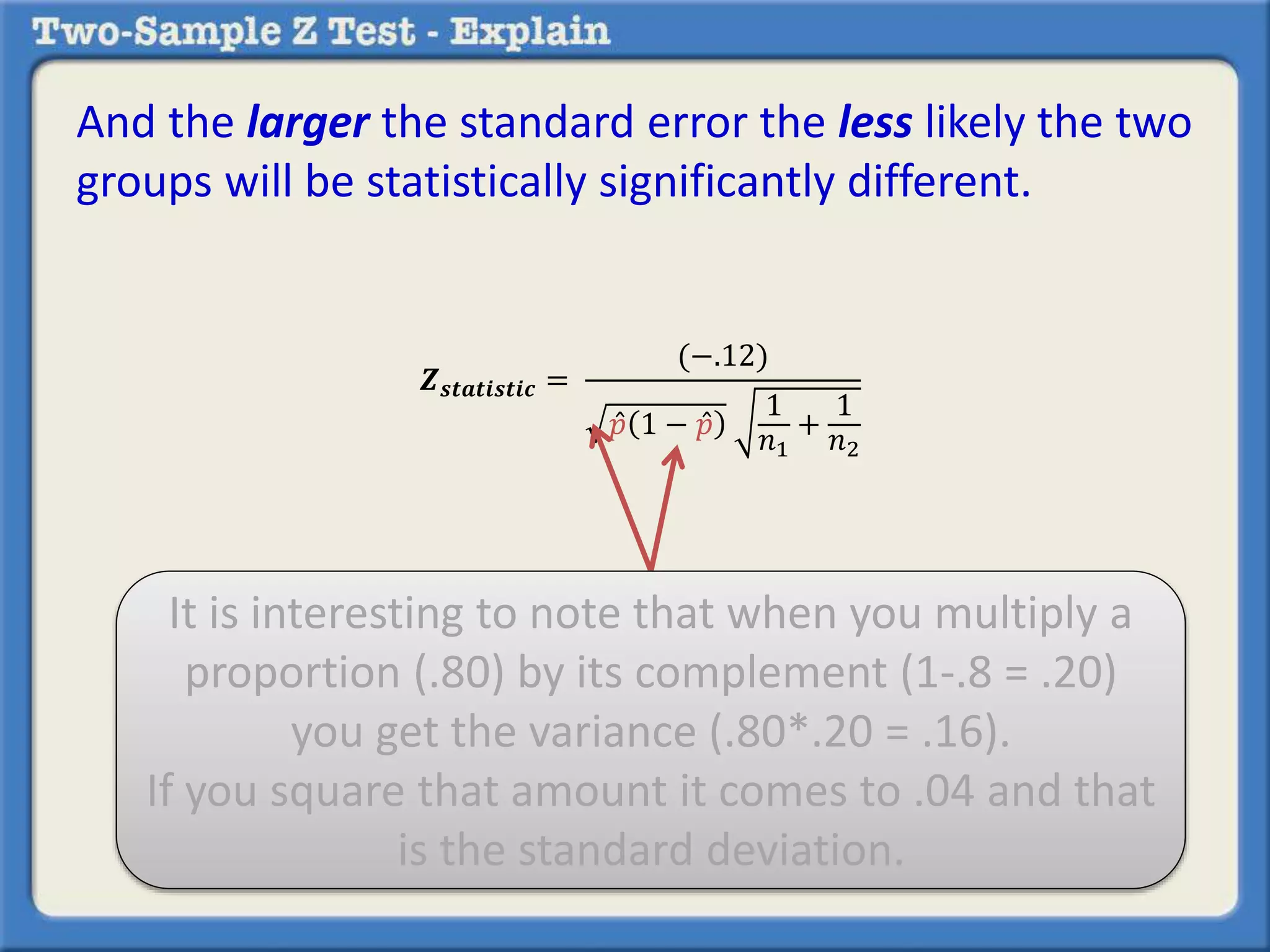 And the larger the standard error the less likely the two 
groups will be statistically significantly different. 
풁풔풕풂풕풊풔풕풊풄 = 
(−.12) 
푝 1 − 푝 
1 
푛1 
+ 
1 
푛2 
It is interesting to note that when you multiply a 
proportion (.80) by its complement (1-.8 = .20) 
you get the variance (.80*.20 = .16). 
If you square that amount it comes to .04 and that 
is the standard deviation. 
 
